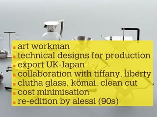 art workman
technical designs for production
export UK-Japan
collaboration with tiffany, liberty
clutha glass, kömai, clean cut
cost minimisation
re-edition by alessi (90s)
 
