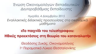 Εναλλακτικές διδακτικές προσεγγίσεις στα οικονομικά
μαθήματα
«Το παιχνίδι του τελεσίγραφου:
Ηθικές προεκτάσεις στη θεωρία του καταναλωτή»
Θεοδόσης Συκάς, Οικονομολόγος
1ο
Πειραματικό Λύκειο Θεσσαλονίκης
Ένωση Οικονομολόγων Εκπαιδευτικών
Δευτεροβάθμιας Εκπαίδευσης
Ημερίδα, 4 Δεκεμβρίου 2015
 