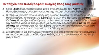 4. Κάθε Δότης θα επιλέξει τυχαία, μέσα από κλήρωση, τον Λήπτη με τον οποίο
θα παίξει (στόχος είναι Δότης και Λήπτης να μην είναι στενοί φίλοι).
5. Η τάξη θα χωριστεί σε δύο ισάριθμες ομάδες. Τα μέλη της πρώτης ομάδας
θα ξεκινήσουν το παιχνίδι ως Δότες και τα μέλη της δεύτερης ως Λήπτες.
Οι Δότες θα παίξουν δύο γύρους, με ένα νέο συμπαίκτη σε κάθε γύρο. Μετά
τον δεύτερο γύρο, οι δύο ομάδες θα αλλάξουν ρόλους: Κάθε Δότης θα γίνει
Λήπτης και αντίστροφα. Οι νέοι Δότες (πρώην Λήπτες) θα παίξουν και πάλι
δύο γύρους με ένα νέο συμπαίκτη σε κάθε γύρο.
6. Σε κάθε παίκτη θα διανεμηθεί ένα φύλλο στο οποίο θα πρέπει να καταγράψει
τα ποσά που έλαβε σε κάθε γύρο, καθώς και το συνολικό ποσό που έλαβε
(Wight, 2007).
Το παιχνίδι του τελεσίγραφου: Οδηγίες προς τους μαθητές
 