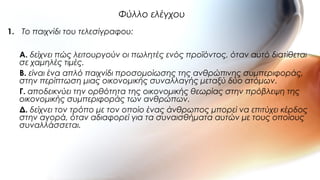 1. Το παιχνίδι του τελεσίγραφου:
A. δείχνει πώς λειτουργούν οι πωλητές ενός προϊόντος, όταν αυτό διατίθεται
σε χαμηλές τιμές.
B. είναι ένα απλό παιχνίδι προσομοίωσης της ανθρώπινης συμπεριφοράς,
στην περίπτωση μιας οικονομικής συναλλαγής μεταξύ δύο ατόμων.
Γ. aποδεικνύει την ορθότητα της οικονομικής θεωρίας στην πρόβλεψη της
οικονομικής συμπεριφοράς των ανθρώπων.
Δ. δείχνει τον τρόπο με τον οποίο ένας άνθρωπος μπορεί να επιτύχει κέρδος
στην αγορά, όταν αδιαφορεί για τα συναισθήματα αυτών με τους οποίους
συναλλάσσεται.
Φύλλο ελέγχου
 