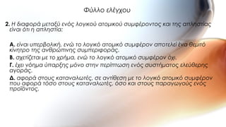 2. Η διαφορά μεταξύ ενός λογικού ατομικού συμφέροντος και της απληστίας
είναι ότι η απληστία:
A. είναι υπερβολική, ενώ το λογικό ατομικό συμφέρον αποτελεί ένα θεμιτό
κίνητρο της ανθρώπινης συμπεριφοράς.
B. σχετίζεται με το χρήμα, ενώ το λογικό ατομικό συμφέρον όχι.
Γ. έχει νόημα ύπαρξης μόνο στην περίπτωση ενός συστήματος ελεύθερης
αγοράς.
Δ. αφορά στους καταναλωτές, σε αντίθεση με το λογικό ατομικό συμφέρον
που αφορά τόσο στους καταναλωτές, όσο και στους παραγωγούς ενός
προϊόντος.
Φύλλο ελέγχου
 