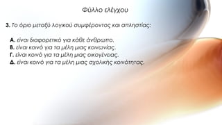 3. Το όριο μεταξύ λογικού συμφέροντος και απληστίας:
A. είναι διαφορετικό για κάθε άνθρωπο.
B. είναι κοινό για τα μέλη μιας κοινωνίας.
Γ. είναι κοινό για τα μέλη μιας οικογένειας.
Δ. είναι κοινό για τα μέλη μιας σχολικής κοινότητας.
Φύλλο ελέγχου
 