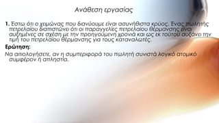 1. Έστω ότι ο χειμώνας που διανύουμε είναι ασυνήθιστα κρύος. Ένας πωλητής
πετρελαίου διαπιστώνει ότι οι παραγγελίες πετρελαίου θέρμανσης είναι
αυξημένες σε σχέση με την προηγούμενη χρονιά και ως εκ τούτου αυξάνει την
τιμή του πετρελαίου θέρμανσης για τους καταναλωτές.
Ερώτηση:
Να αιτιολογήσετε, αν η συμπεριφορά του πωλητή συνιστά λογικό ατομικό
συμφέρον ή απληστία.
Ανάθεση εργασίας
 