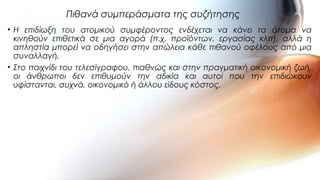 • Η επιδίωξη του ατομικού συμφέροντος ενδέχεται να κάνει τα άτομα να
κινηθούν επιθετικά σε μια αγορά (π.χ. προϊόντων, εργασίας κλπ), αλλά η
απληστία μπορεί να οδηγήσει στην απώλεια κάθε πιθανού οφέλους από μια
συναλλαγή.
• Στο παιχνίδι του τελεσίγραφου, πιαθνώς και στην πραγματική οικονομική ζωή,
οι άνθρωποι δεν επιθυμούν την αδικία και αυτοί που την επιδιώκουν
υφίστανται, συχνά, οικονομικό ή άλλου είδους κόστος.
Πιθανά συμπεράσματα της συζήτησης
 