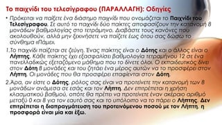 • Πρόκειται να παίξετε ένα διάσημο παιχνίδι που ονομάζεται το Παιχνίδι του
Τελεσίγραφου. Σε αυτό το παιχνίδι δύο παίκτες αποφασίζουν την κατανομή 8
μονάδων βαθμολογίας στο τετράμηνο. Διαβάστε τους κανόνες που
ακολουθούν, αλλά μην ξεκινήσετε να παίζετε έως ότου σας δώσω το
σύνθημα «Πάμε».
1.Το παιχνίδι παίζεται σε ζεύγη. Ένας παίκτης είναι ο Δότης και ο άλλος είναι ο
Λήπτης. Κάθε παίκτης έχει εξασφαλίσει βαθμολογία τετραμήνου 12 σε ένα
πανελλαδικώς εξεταζόμενο μάθημα που το δίνετε όλοι. Ο εκπαιδευτικός δίνει
στον Δότη 8 μονάδες και του ζητάει ένα μέρος αυτών να το προσφέρει στον
Λήπτη. Οι μονάδες που θα προσφέρει επαφίενται στον Δότη.
2.Άρα, αν είστε ο Δότης, ρόλος σας είναι να προτείνετε την κατανομή των 8
μονάδων ανάμεσα σε εσάς και τον Λήπτη. Δεν επιτρέπεται η χρήση
κλασματικού βαθμού, οπότε θα πρέπει να προτείνετε έναν ακέραιο αριθμό
μεταξύ 0 και 8 για τον εαυτό σας και το υπόλοιπο να το πάρει ο Λήπτης. Δεν
επιτρέπεται η διαπραγμάτευση του προτεινόμενου ποσού με τον Λήπτη, η
προσφορά είναι μία και έξω.
Το παιχνίδι του τελεσίγραφου (ΠΑΡΑΛΛΑΓΗ): Οδηγίες
 