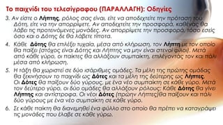 3. Αν είστε ο Λήπτης, ρόλος σας είναι, είτε να αποδεχτείτε την πρόταση του
Δότη, είτε να την απορρίψετε. Αν αποδεχτείτε την προσφορά, καθένας θα
λάβει τις προτεινόμενες μονάδες. Αν απορρίψετε την προσφορά, τόσο εσείς
όσο και ο Δότης δε θα λάβετε τίποτα.
4. Κάθε Δότης θα επιλέξει τυχαία, μέσα από κλήρωση, τον Λήπτη με τον οποίο
θα παίξει (στόχος είναι Δότης και Λήπτης να μην είναι στενοί φίλοι). Μετά
από κάθε γύρο, οι παίκτες θα αλλάξουν συμπαίκτη, επιλέγοντάς τον και πάλι
μέσα από κλήρωση.
5. Η τάξη θα χωριστεί σε δύο ισάριθμες ομάδες. Τα μέλη της πρώτης ομάδας
θα ξεκινήσουν το παιχνίδι ως Δότες και τα μέλη της δεύτερης ως Λήπτες.
Οι Δότες θα παίξουν δύο γύρους, με ένα νέο συμπαίκτη σε κάθε γύρο. Μετά
τον δεύτερο γύρο, οι δύο ομάδες θα αλλάξουν ρόλους: Κάθε Δότης θα γίνει
Λήπτης και αντίστροφα. Οι νέοι Δότες (πρώην Λήπτες)θα παίξουν και πάλι
δύο γύρους με ένα νέο συμπαίκτη σε κάθε γύρο.
6. Σε κάθε παίκτη θα διανεμηθεί ένα φύλλο στο οποίο θα πρέπει να καταγράψει
τις μονάδες που έλαβε σε κάθε γύρω.
Το παιχνίδι του τελεσίγραφου (ΠΑΡΑΛΛΑΓΗ): Οδηγίες
 