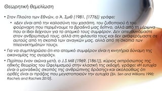 • Στον Πλούτο των Εθνών, ο Ά. Σμιθ (1981, [1776]) γράφει:
• «Δεν είναι από την καλοσύνη του χασάπη, του ζυθοποιού ή του
φούρναρη που περιμένουμε το βραδινό μας δείπνο, αλλά από τη μέριμνα
που οι ίδιοι δείχνουν για το ατομικό τους συμφέρον. Δεν απευθυνόμαστε
στον ανθρωπισμό τους, αλλά στη φιλαυτία τους και δεν αναφερόμαστε σε
αυτούς από τη σκοπιά των αναγκών μας, αλλά από τη σκοπιά των
πλεονεκτημάτων τους».
• Για να συμπληρώσει ότι «το ατομικό συμφέρον είναι η κινητήρια δύναμη της
οικονομίας της αγοράς».
• Περίπου έναν αιώνα μετά, ο J.S Mill (1969, [1861]), κύριος εκπρόσωπος της
ηθικής θεωρίας του Ωφελιμισμού στην κλασική της εκδοχή, γράφει: «Η ευτυχία
είναι ο μοναδικός σκοπός της ανθρώπινης δράσης» και ακολούθως ότι
ορθές είναι οι πράξεις που μεγιστοποιούν την ευτυχία (βλ. Sen and Williams 1990;
Rachels and Rachels 2010).
Θεωρητική θεμελίωση
 