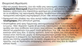 • Εδώ και μερικές δεκαετίες, ένα νέο πεδίο στις οικονομικές επιστήμες, τα
Πειραματικά Οικονομικά (Experimental Economics), φιλοδοξούν, ακριβώς, να
δώσουν απάντηση στο παραπάνω ερώτημα και γενικότερα να διερευνήσουν,
αν οι υποθέσεις της οικονομικής θεωρίας προβλέπουν επιτυχώς την
πραγματική οικονομική συμπεριφορά (Thaler 1988; Wittmer and Al Kazemi, 2012).
• Εφαρμογή στο πλαίσιο του νέου αυτού πεδίου αποτελεί Tο Παιχνίδι του
τελεσίγραφου (The Ultimatum game).
• Αναπτύχθηκε από τρεις Γερμανούς οικονομολόγους (Guth, Schmittberger and
Schwartze, 1982): Χώρισαν τυχαία 42 φοιτητές Οικονομικών σε δύο ισάριθμες
ομάδες και τους ανέθεσαν ανά ζεύγη τους ρόλους του Δότη και του Λήπτη, με
σκοπό να μοιραστούν ένα μικρό ποσό χρημάτων, π.χ. 10€, που δεν ανήκε σε
κανέναν από τους δύο. Ο Δότης πρότεινε, κατά την κρίση του, ένα μέρος του
ποσού στον Λήπτη και, χωρίς να διαπραγματευτούν μεταξύ τους, ο Λήπτης,
αποδεχόταν ή απέρριπτε την πρόταση του Δότη. Σε περίπτωση αποδοχής,
Δότης και Λήπτης μοιράζονταν το ποσό, σύμφωνα με την πρόταση του
πρώτου, ενώ σε περίπτωση απόρριψης, κανένας από τους δύο δε λάμβανε
κάποιο ποσό.
Θεωρητική θεμελίωση
 