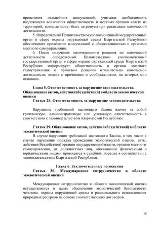 18
проведения дальнейших консультаций, учитывая необходимость
надлежащего вовлечения общественности и местных органов власти из
территорий, которые могут быть затронуты при реализации намечаемой
деятельности.
5. ОпределяемыйПравительством уполномоченныйгосударственный
орган в сфере охраны окружающей среды Кыргызской Республики
обеспечивает проведение консультаций с общественностью и органами
местного самоуправления.
6. После получения окончательного решения по намечаемой
деятельности определяемый Правительством уполномоченный
государственный орган в сфере охраны окружающей среды Кыргызской
Республики информирует общественность и органы местного
самоуправления о принятом решении относительно намечаемой
деятельности, вместе с причинами и соображениями, на которых оно
основано.
Глава 5. Ответственность за нарушение законодательства.
Обжалованиеактов,действий (бездействий)вобластиэкологической
оценки
Статья 28. Ответственность за нарушение законодательства
Нарушение требований настоящего Закона влечет за собой
гражданскую, административную или уголовную ответственность в
соответствии с законодательством Кыргызской Республики.
Статья 29. Обжалование актов, действий (бездействий)в области
экологической оценки
В случае нарушения требований настоящего Закона, в том числе в
случае нарушения порядка проведения экологической оценки, акты,
действия (бездействия)органов государственнойвласти, органов местного
самоуправления, их должностных лиц, обжалование физическими и
юридическими лицами проводится в судебном порядке в соответствии с
законодательством Кыргызской Республики.
Глава 6. Заключительные положения
Статья 30. Международное сотрудничество в области
экологической оценки
Международное сотрудничество в области экологической оценки
осуществляется в целях обеспечения экологической безопасности
человека, охраны окружающей среды и рационального использования
природных ресурсов на основе соответствующих договоров.
 