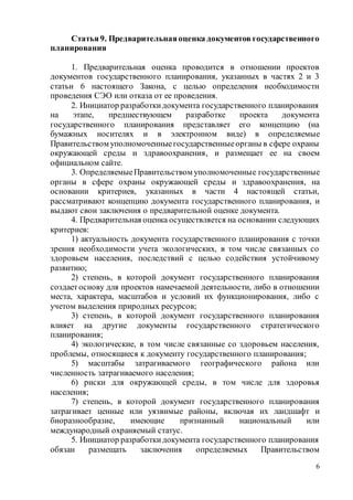 6
Статья9. Предварительнаяоценка документов государственного
планирования
1. Предварительная оценка проводится в отношении проектов
документов государственного планирования, указанных в частях 2 и 3
статьи 6 настоящего Закона, с целью определения необходимости
проведения СЭО или отказа от ее проведения.
2. Инициатор разработкидокумента государственного планирования
на этапе, предшествующем разработке проекта документа
государственного планирования представляет его концепцию (на
бумажных носителях и в электронном виде) в определяемые
Правительством уполномоченныегосударственныеорганы в сфере охраны
окружающей среды и здравоохранения, и размещает ее на своем
официальном сайте.
3. ОпределяемыеПравительством уполномоченные государственные
органы в сфере охраны окружающей среды и здравоохранения, на
основании критериев, указанных в части 4 настоящей статьи,
рассматривают концепцию документа государственного планирования, и
выдают свои заключения о предварительной оценке документа.
4. Предварительная оценка осуществляется на основании следующих
критериев:
1) актуальность документа государственного планирования с точки
зрения необходимости учета экологических, в том числе связанных со
здоровьем населения, последствий с целью содействия устойчивому
развитию;
2) степень, в которой документ государственного планирования
создаетоснову для проектов намечаемой деятельности, либо в отношении
места, характера, масштабов и условий их функционирования, либо с
учетом выделения природных ресурсов;
3) степень, в которой документ государственного планирования
влияет на другие документы государственного стратегического
планирования;
4) экологические, в том числе связанные со здоровьем населения,
проблемы, относящиеся к документу государственного планирования;
5) масштабы затрагиваемого географического района или
численность затрагиваемого населения;
6) риски для окружающей среды, в том числе для здоровья
населения;
7) степень, в которой документ государственного планирования
затрагивает ценные или уязвимые районы, включая их ландшафт и
биоразнообразие, имеющие признанный национальный или
международный охраняемый статус.
5. Инициатор разработкидокумента государственного планирования
обязан размещать заключения определяемых Правительством
 