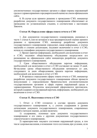 7
уполномоченных государственных органов в сфере охраны окружающей
среды и здравоохранения о предварительнойоценке на своем официальном
сайте.
6. В случае если принято решение о проведении СЭО, инициатор
разработки документа государственного планирования обеспечивает ее
проведение по установленным стадиям, в соответствии с настоящим
Законом.
Статья 10. Определение сферы охвата отчета о СЭО
1. Для документов государственного планирования, указанных в
части 1 статьи 6, или по которым в ходе предварительной оценки принято
решение о проведении СЭО, инициатор разработки документа
государственного планирования определяет, какая информация, с учетом
масштаба и степени детализации, подлежит включению в отчет о СЭО,
исходя из специфики документа государственного планирования.
2. Проект перечня информации, необходимой для включения в отчет
о СЭО, подлежит общественному обсуждению посредством его
размещения на официальном сайте инициатора разработки документа
государственного планирования.
3. Срок общественного обсуждения перечня информации,
необходимой для включения в отчет о СЭО составляет не менее 15 дней.
Исчисление срока общественного обсуждения начинается со дня,
следующего за днем обнародования проекта перечня информации,
необходимой для включения в отчет о СЭО.
4. В процессе определения сферы охвата отчета о СЭО, инициатор
разработки документа государственного планирования обязан провести
консультации с определяемыми Правительством уполномоченными
государственными органами в сфере охраны окружающей среды и
здравоохранения. Результаты консультаций оформляются протоколом,
которыйсодержитсогласованныйперечень информации, необходимой для
включения в отчет о СЭО.
Статья 11. Подготовка отчета о СЭО
1. Отчет о СЭО готовится в составе проекта документа
государственного планирования и, с учетом содержания и уровня
детализации документа государственного планирования, современных
знаний и методов оценки, должен включать:
1) содержание, основные цели документа государственного
планирования и его связь с другими документами государственного
стратегического планирования;
2) характеристики текущего состояния окружающей среды, в том
числе здоровья населения, и изменения этого состояния, при условии, если
 