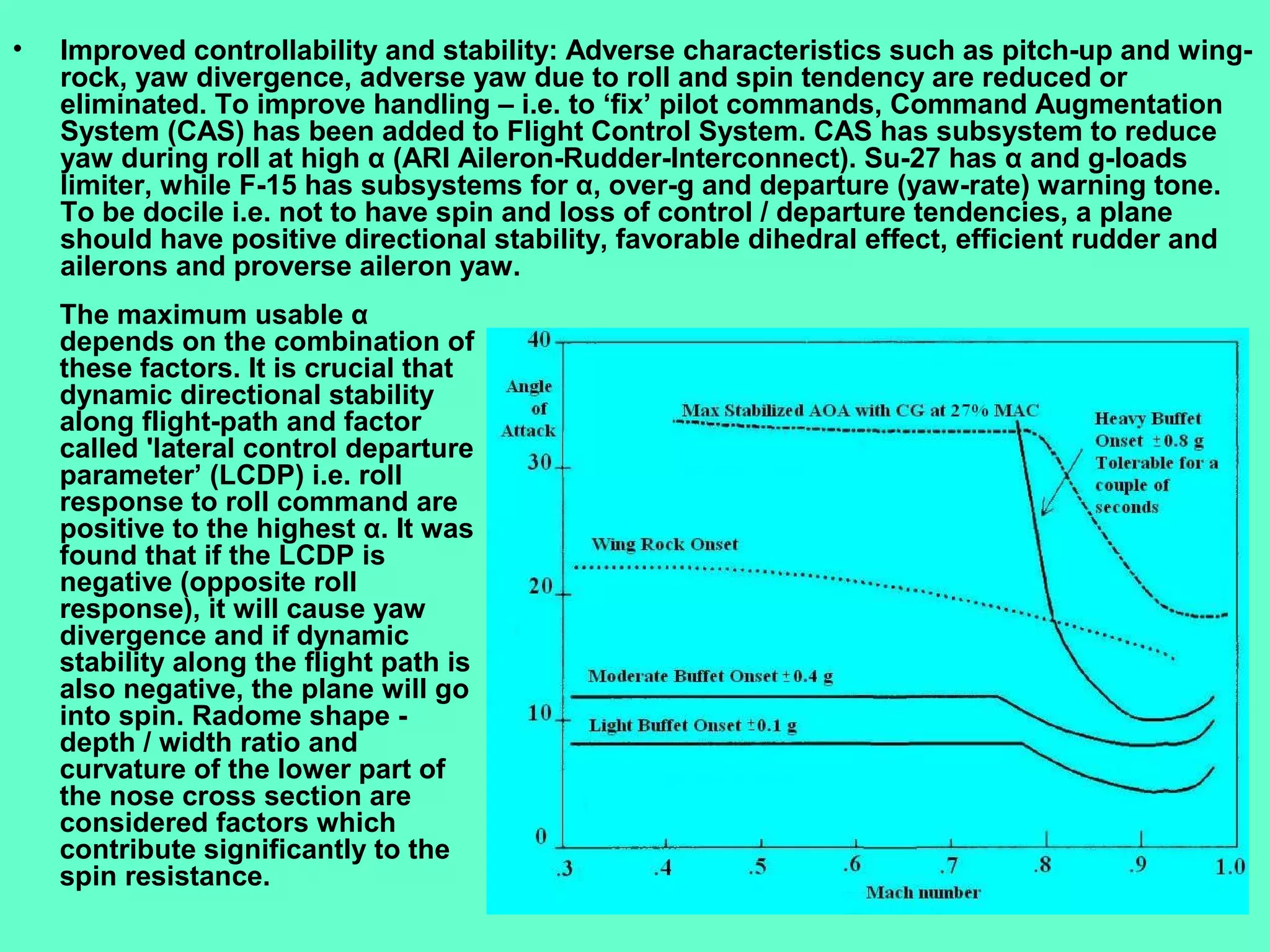 12
• Improved controllability and stability: Adverse characteristics such as pitch-up and wing-
rock, yaw divergence, adverse yaw due to roll and spin tendency are reduced or
eliminated. To improve handling – i.e. to ‘fix’ pilot commands, Command Augmentation
System (CAS) has been added to Flight Control System. CAS has subsystem to reduce
yaw during roll at high α (ARI Aileron-Rudder-Interconnect). Su-27 has α and g-loads
limiter, while F-15 has subsystems for α, over-g and departure (yaw-rate) warning tone.
To be docile i.e. not to have spin and loss of control / departure tendencies, a plane
should have positive directional stability, favorable dihedral effect, efficient rudder and
ailerons and proverse aileron yaw.
The maximum usable α
depends on the combination of
these factors. It is crucial that
dynamic directional stability
along flight-path and factor
called 'lateral control departure
parameter’ (LCDP) i.e. roll
response to roll command are
positive to the highest α. It was
found that if the LCDP is
negative (opposite roll
response), it will cause yaw
divergence and if dynamic
stability along the flight path is
also negative, the plane will go
into spin. Radome shape -
depth / width ratio and
curvature of the lower part of
the nose cross section are
considered factors which
contribute significantly to the
spin resistance.
 