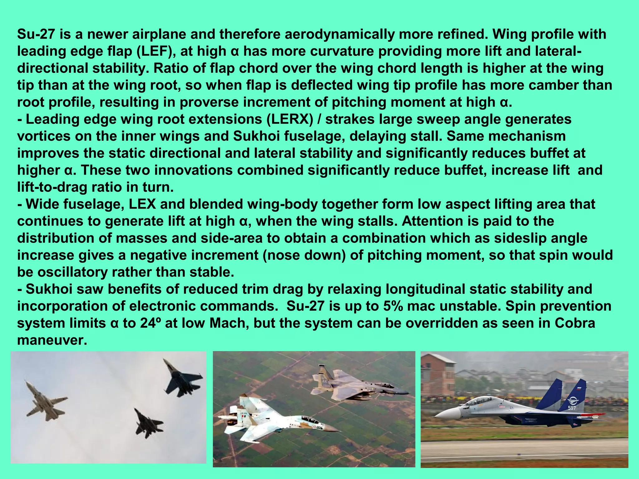 14
Su-27 is a newer airplane and therefore aerodynamically more refined. Wing profile with
leading edge flap (LEF), at high α has more curvature providing more lift and lateral-
directional stability. Ratio of flap chord over the wing chord length is higher at the wing
tip than at the wing root, so when flap is deflected wing tip profile has more camber than
root profile, resulting in proverse increment of pitching moment at high α.
- Leading edge wing root extensions (LERX) / strakes large sweep angle generates
vortices on the inner wings and Sukhoi fuselage, delaying stall. Same mechanism
improves the static directional and lateral stability and significantly reduces buffet at
higher α. These two innovations combined significantly reduce buffet, increase lift and
lift-to-drag ratio in turn.
- Wide fuselage, LEX and blended wing-body together form low aspect lifting area that
continues to generate lift at high α, when the wing stalls. Attention is paid to the
distribution of masses and side-area to obtain a combination which as sideslip angle
increase gives a negative increment (nose down) of pitching moment, so that spin would
be oscillatory rather than stable.
- Sukhoi saw benefits of reduced trim drag by relaxing longitudinal static stability and
incorporation of electronic commands. Su-27 is up to 5% mac unstable. Spin prevention
system limits α to 24º at low Mach, but the system can be overridden as seen in Cobra
maneuver.
 