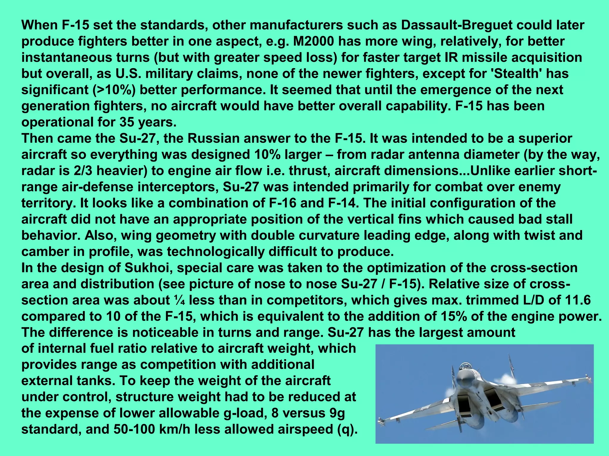 15
When F-15 set the standards, other manufacturers such as Dassault-Breguet could later
produce fighters better in one aspect, e.g. M2000 has more wing, relatively, for better
instantaneous turns (but with greater speed loss) for faster target IR missile acquisition
but overall, as U.S. military claims, none of the newer fighters, except for 'Stealth' has
significant (>10%) better performance. It seemed that until the emergence of the next
generation fighters, no aircraft would have better overall capability. F-15 has been
operational for 35 years.
Then came the Su-27, the Russian answer to the F-15. It was intended to be a superior
aircraft so everything was designed 10% larger – from radar antenna diameter (by the way,
radar is 2/3 heavier) to engine air flow i.e. thrust, aircraft dimensions...Unlike earlier short-
range air-defense interceptors, Su-27 was intended primarily for combat over enemy
territory. It looks like a combination of F-16 and F-14. The initial configuration of the
aircraft did not have an appropriate position of the vertical fins which caused bad stall
behavior. Also, wing geometry with double curvature leading edge, along with twist and
camber in profile, was technologically difficult to produce.
In the design of Sukhoi, special care was taken to the optimization of the cross-section
area and distribution (see picture of nose to nose Su-27 / F-15). Relative size of cross-
section area was about ¼ less than in competitors, which gives max. trimmed L/D of 11.6
compared to 10 of the F-15, which is equivalent to the addition of 15% of the engine power.
The difference is noticeable in turns and range. Su-27 has the largest amount
of internal fuel ratio relative to aircraft weight, which
provides range as competition with additional
external tanks. To keep the weight of the aircraft
under control, structure weight had to be reduced at
the expense of lower allowable g-load, 8 versus 9g
standard, and 50-100 km/h less allowed airspeed (q).
 