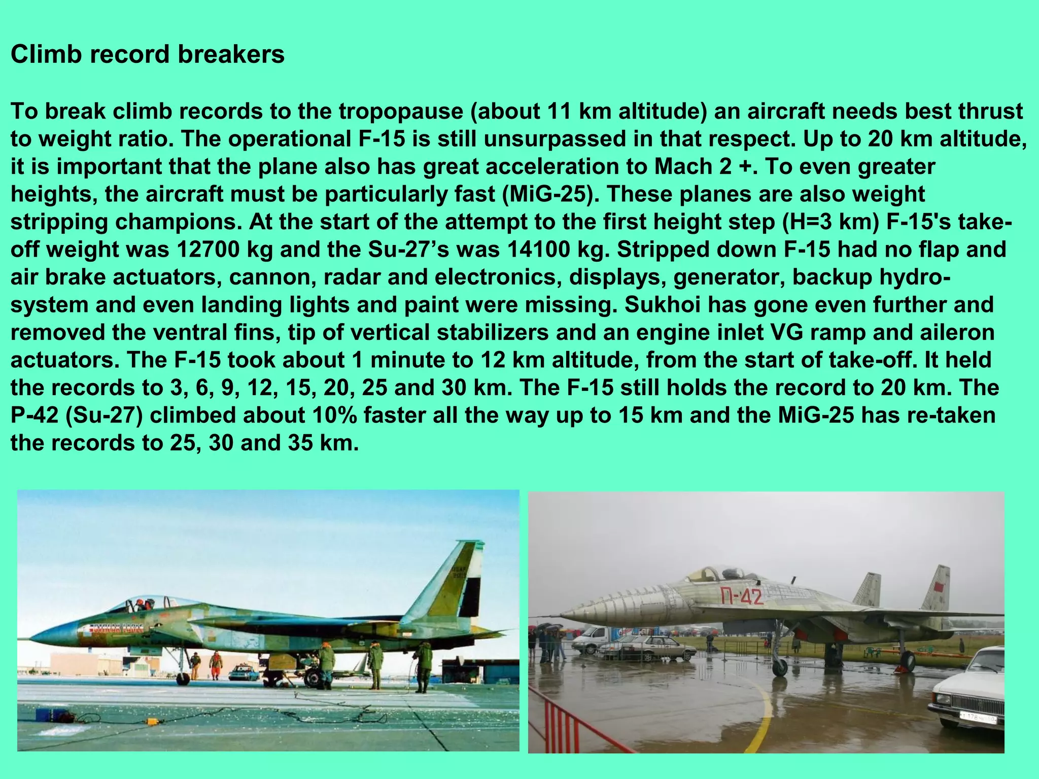 17
Climb record breakers
To break climb records to the tropopause (about 11 km altitude) an aircraft needs best thrust
to weight ratio. The operational F-15 is still unsurpassed in that respect. Up to 20 km altitude,
it is important that the plane also has great acceleration to Mach 2 +. To even greater
heights, the aircraft must be particularly fast (MiG-25). These planes are also weight
stripping champions. At the start of the attempt to the first height step (H=3 km) F-15's take-
off weight was 12700 kg and the Su-27’s was 14100 kg. Stripped down F-15 had no flap and
air brake actuators, cannon, radar and electronics, displays, generator, backup hydro-
system and even landing lights and paint were missing. Sukhoi has gone even further and
removed the ventral fins, tip of vertical stabilizers and an engine inlet VG ramp and aileron
actuators. The F-15 took about 1 minute to 12 km altitude, from the start of take-off. It held
the records to 3, 6, 9, 12, 15, 20, 25 and 30 km. The F-15 still holds the record to 20 km. The
P-42 (Su-27) climbed about 10% faster all the way up to 15 km and the MiG-25 has re-taken
the records to 25, 30 and 35 km.
 