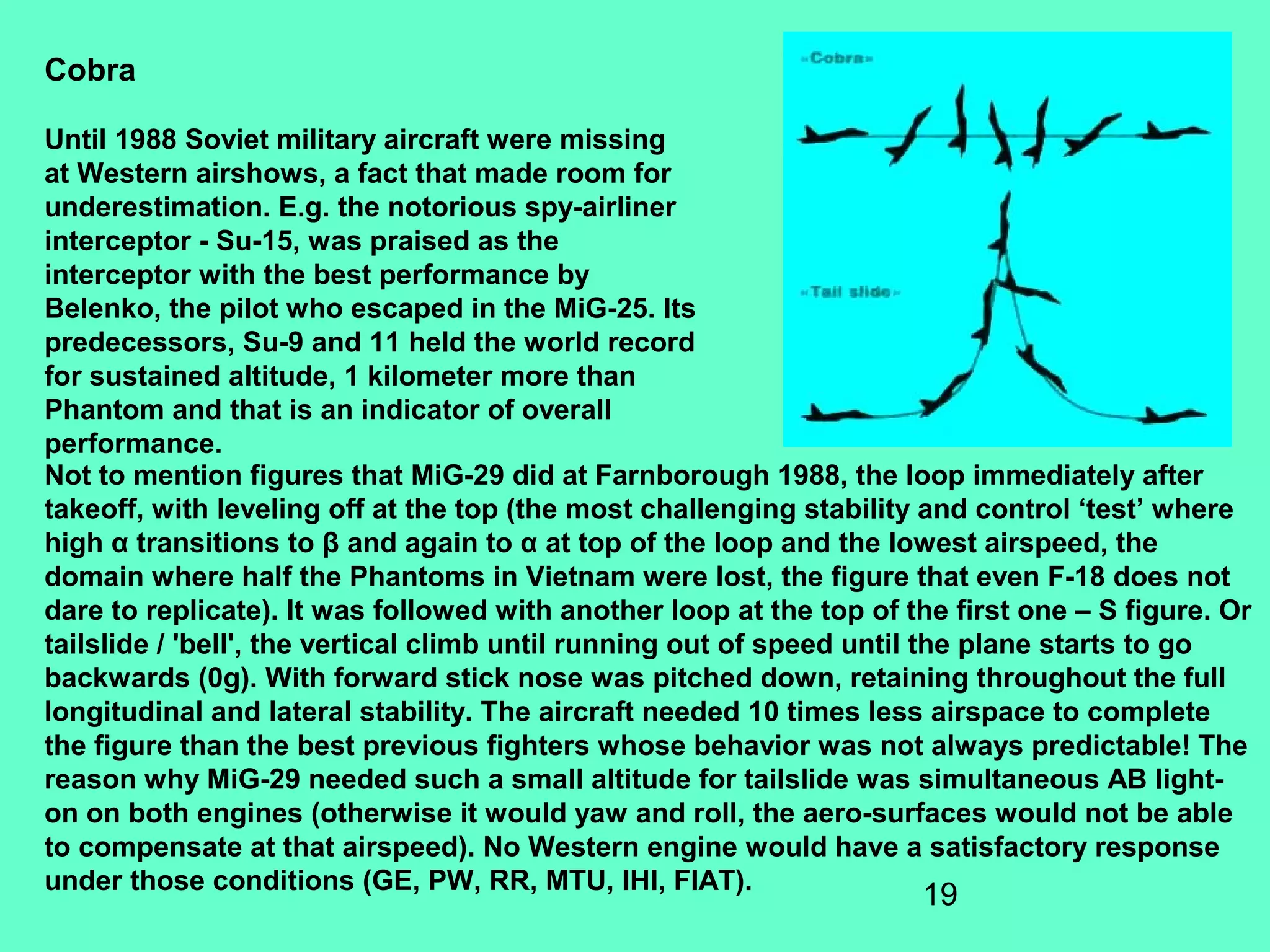 19
Not to mention figures that MiG-29 did at Farnborough 1988, the loop immediately after
takeoff, with leveling off at the top (the most challenging stability and control ‘test’ where
high α transitions to β and again to α at top of the loop and the lowest airspeed, the
domain where half the Phantoms in Vietnam were lost, the figure that even F-18 does not
dare to replicate). It was followed with another loop at the top of the first one – S figure. Or
tailslide / 'bell', the vertical climb until running out of speed until the plane starts to go
backwards (0g). With forward stick nose was pitched down, retaining throughout the full
longitudinal and lateral stability. The aircraft needed 10 times less airspace to complete
the figure than the best previous fighters whose behavior was not always predictable! The
reason why MiG-29 needed such a small altitude for tailslide was simultaneous AB light-
on on both engines (otherwise it would yaw and roll, the aero-surfaces would not be able
to compensate at that airspeed). No Western engine would have a satisfactory response
under those conditions (GE, PW, RR, MTU, IHI, FIAT).
Cobra
Until 1988 Soviet military aircraft were missing
at Western airshows, a fact that made room for
underestimation. E.g. the notorious spy-airliner
interceptor - Su-15, was praised as the
interceptor with the best performance by
Belenko, the pilot who escaped in the MiG-25. Its
predecessors, Su-9 and 11 held the world record
for sustained altitude, 1 kilometer more than
Phantom and that is an indicator of overall
performance.
 