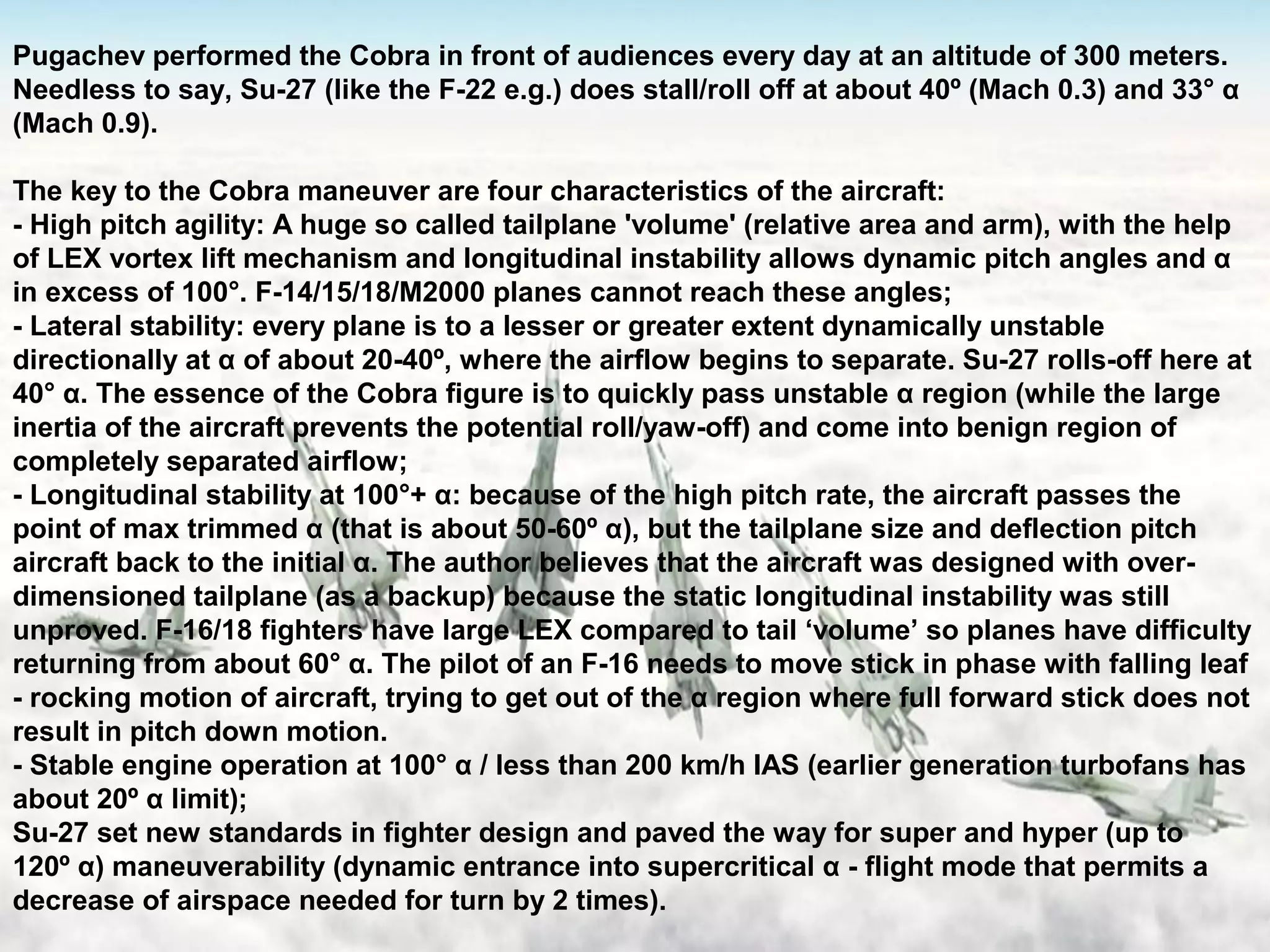 21
Pugachev performed the Cobra in front of audiences every day at an altitude of 300 meters.
Needless to say, Su-27 (like the F-22 e.g.) does stall/roll off at about 40º (Mach 0.3) and 33° α
(Mach 0.9).
The key to the Cobra maneuver are four characteristics of the aircraft:
- High pitch agility: A huge so called tailplane 'volume' (relative area and arm), with the help
of LEX vortex lift mechanism and longitudinal instability allows dynamic pitch angles and α
in excess of 100°. F-14/15/18/M2000 planes cannot reach these angles;
- Lateral stability: every plane is to a lesser or greater extent dynamically unstable
directionally at α of about 20-40º, where the airflow begins to separate. Su-27 rolls-off here at
40° α. The essence of the Cobra figure is to quickly pass unstable α region (while the large
inertia of the aircraft prevents the potential roll/yaw-off) and come into benign region of
completely separated airflow;​
- Longitudinal stability at 100°+ α: because of the high pitch rate, the aircraft passes the
point of max trimmed α (that is about 50-60º α), but the tailplane size and deflection pitch
aircraft back to the initial α. The author believes that the aircraft was designed with over-
dimensioned tailplane (as a backup) because the static longitudinal instability was still
unproved. F-16/18 fighters have large LEX compared to tail ‘volume’ so planes have difficulty
returning from about 60° α. The pilot of an F-16 needs to move stick in phase with falling leaf
- rocking motion of aircraft, trying to get out of the α region where full forward stick does not
result in pitch down motion.
- Stable engine operation at 100° α / less than 200 km/h IAS (earlier generation turbofans has
about 20º α limit);
Su-27 set new standards in fighter design and paved the way for super and hyper (up to
120º α) maneuverability (dynamic entrance into supercritical α - flight mode that permits a
decrease of airspace needed for turn by 2 times).
 