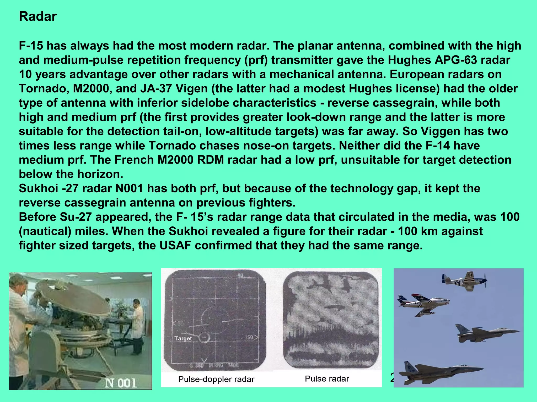22
Radar
F-15 has always had the most modern radar. The planar antenna, combined with the high
and medium-pulse repetition frequency (prf) transmitter gave the Hughes APG-63 radar
10 years advantage over other radars with a mechanical antenna. European radars on
Tornado, M2000, and JA-37 Vigen (the latter had a modest Hughes license) had the older
type of antenna with inferior sidelobe characteristics - reverse cassegrain, while both
high and medium prf (the first provides greater look-down range and the latter is more
suitable for the detection tail-on, low-altitude targets) was far away. So Viggen has two
times less range while Tornado chases nose-on targets. Neither did the F-14 have
medium prf. The French M2000 RDM radar had a low prf, unsuitable for target detection
below the horizon.
Sukhoi -27 radar N001 has both prf, but because of the technology gap, it kept the
reverse cassegrain antenna on previous fighters.
Before Su-27 appeared, the F- 15’s radar range data that circulated in the media, was 100
(nautical) miles. When the Sukhoi revealed a figure for their radar - 100 km against
fighter sized targets, the USAF confirmed that they had the same range.
 