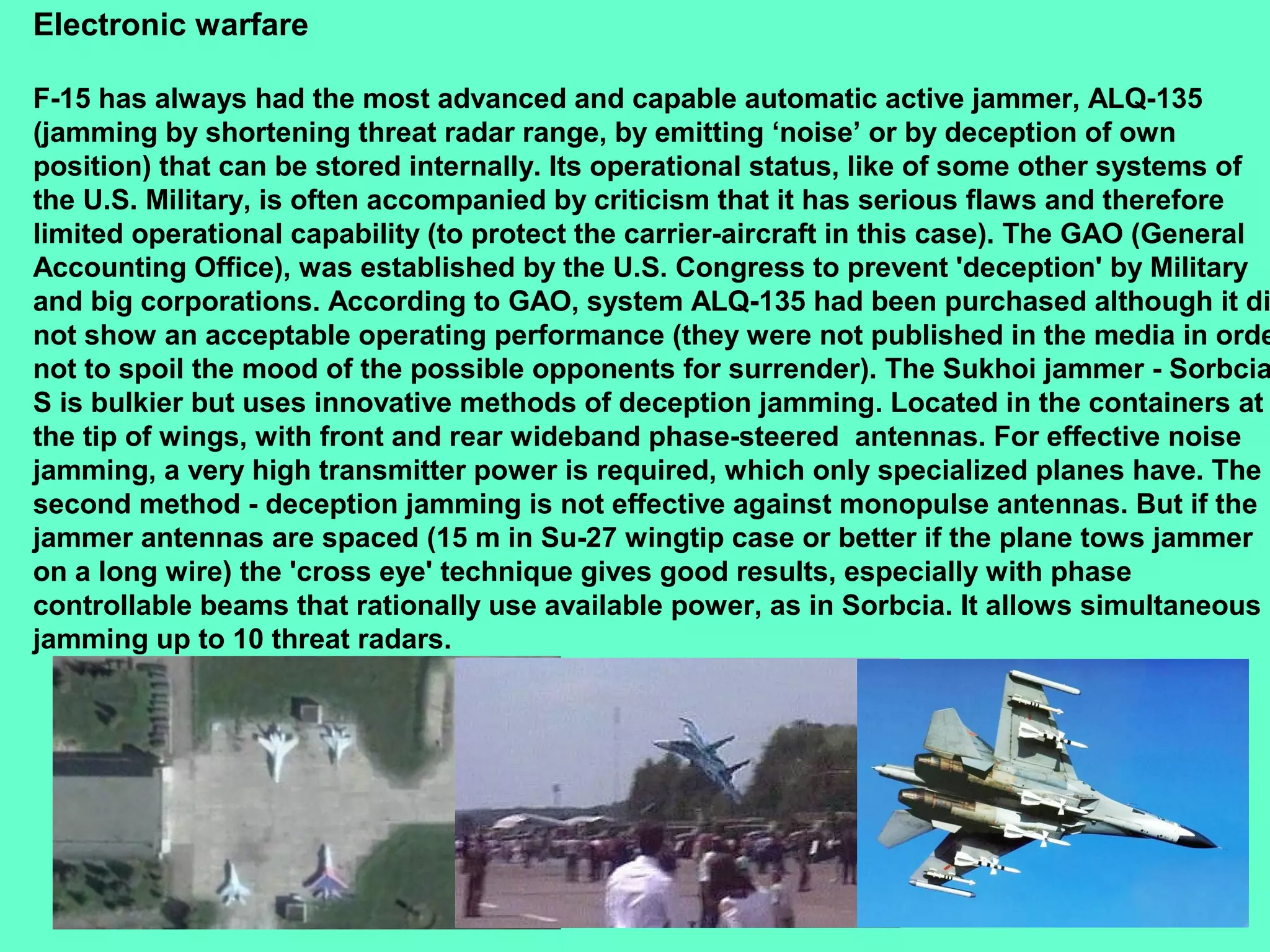 23
Electronic warfare
F-15 has always had the most advanced and capable automatic active jammer, ALQ-135
(jamming by shortening threat radar range, by emitting ‘noise’ or by deception of own
position) that can be stored internally. Its operational status, like of some other systems of
the U.S. Military, is often accompanied by criticism that it has serious flaws and therefore
limited operational capability (to protect the carrier-aircraft in this case). The GAO (General
Accounting Office), was established by the U.S. Congress to prevent 'deception' by Military
and big corporations. According to GAO, system ALQ-135 had been purchased although it di
not show an acceptable operating performance (they were not published in the media in orde
not to spoil the mood of the possible opponents for surrender). The Sukhoi jammer - Sorbcia
S is bulkier but uses innovative methods of deception jamming. Located in the containers at
the tip of wings, with front and rear wideband phase-steered antennas. For effective noise
jamming, a very high transmitter power is required, which only specialized planes have. The
second method - deception jamming is not effective against monopulse antennas. But if the
jammer antennas are spaced (15 m in Su-27 wingtip case or better if the plane tows jammer
on a long wire) the 'cross eye' technique gives good results, especially with phase
controllable beams that rationally use available power, as in Sorbcia. It allows simultaneous
jamming up to 10 threat radars.
 