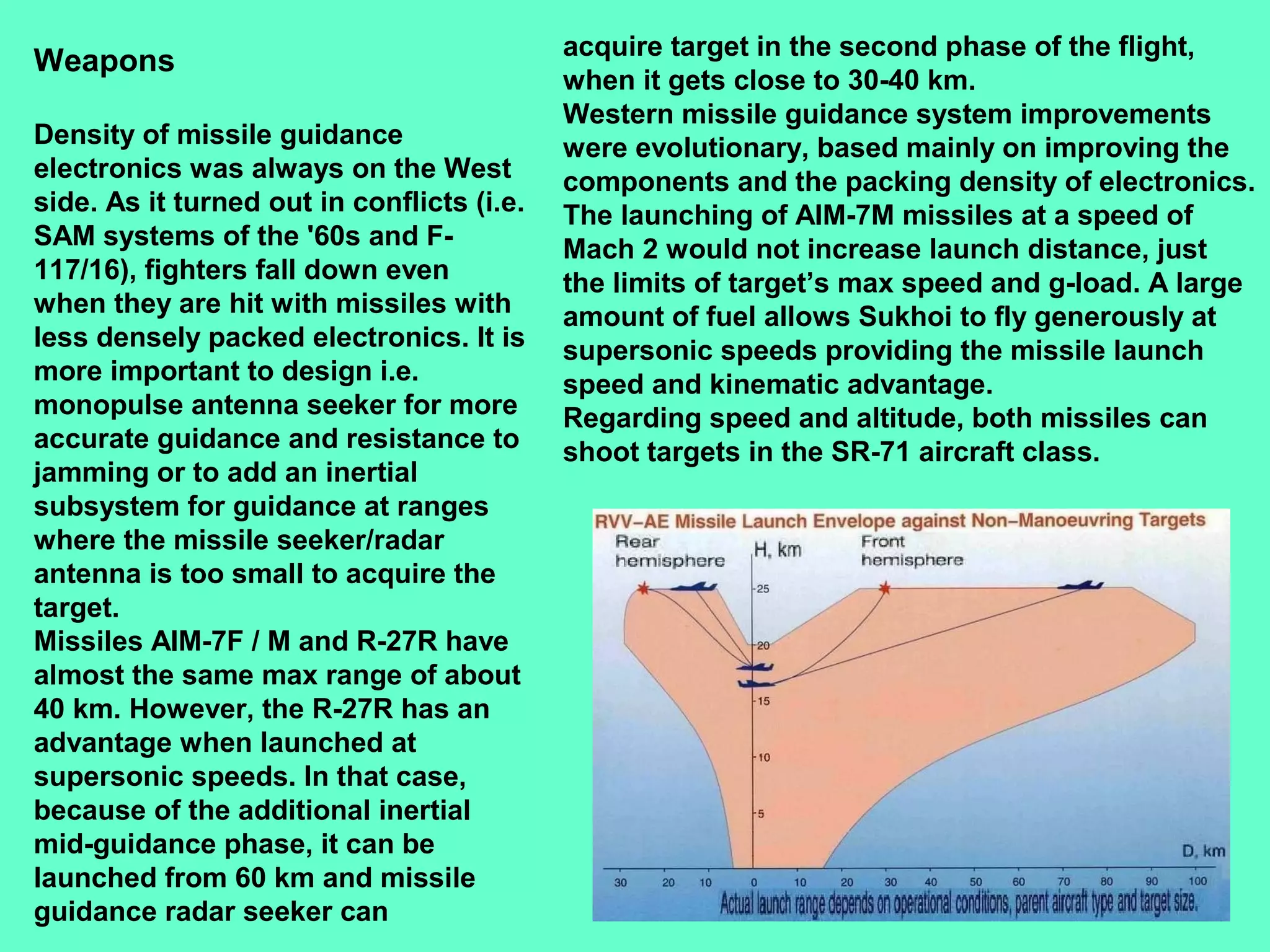 24
Weapons
Density of missile guidance
electronics was always on the West
side. As it turned out in conflicts (i.e.
SAM systems of the '60s and F-
117/16), fighters fall down even
when they are hit with missiles with
less densely packed electronics. It is
more important to design i.e.
monopulse antenna seeker for more
accurate guidance and resistance to
jamming or to add an inertial
subsystem for guidance at ranges
where the missile seeker/radar
antenna is too small to acquire the
target.
Missiles AIM-7F / M and R-27R have
almost the same max range of about
40 km. However, the R-27R has an
advantage when launched at
supersonic speeds. In that case,
because of the additional inertial
mid-guidance phase, it can be
launched from 60 km and missile
guidance radar seeker can
acquire target in the second phase of the flight,
when it gets close to 30-40 km.
Western missile guidance system improvements
were evolutionary, based mainly on improving the
components and the packing density of electronics.
The launching of AIM-7M missiles at a speed of
Mach 2 would not increase launch distance, just
the limits of target’s max speed and g-load. A large
amount of fuel allows Sukhoi to fly generously at
supersonic speeds providing the missile launch
speed and kinematic advantage.
Regarding speed and altitude, both missiles can
shoot targets in the SR-71 aircraft class.
 