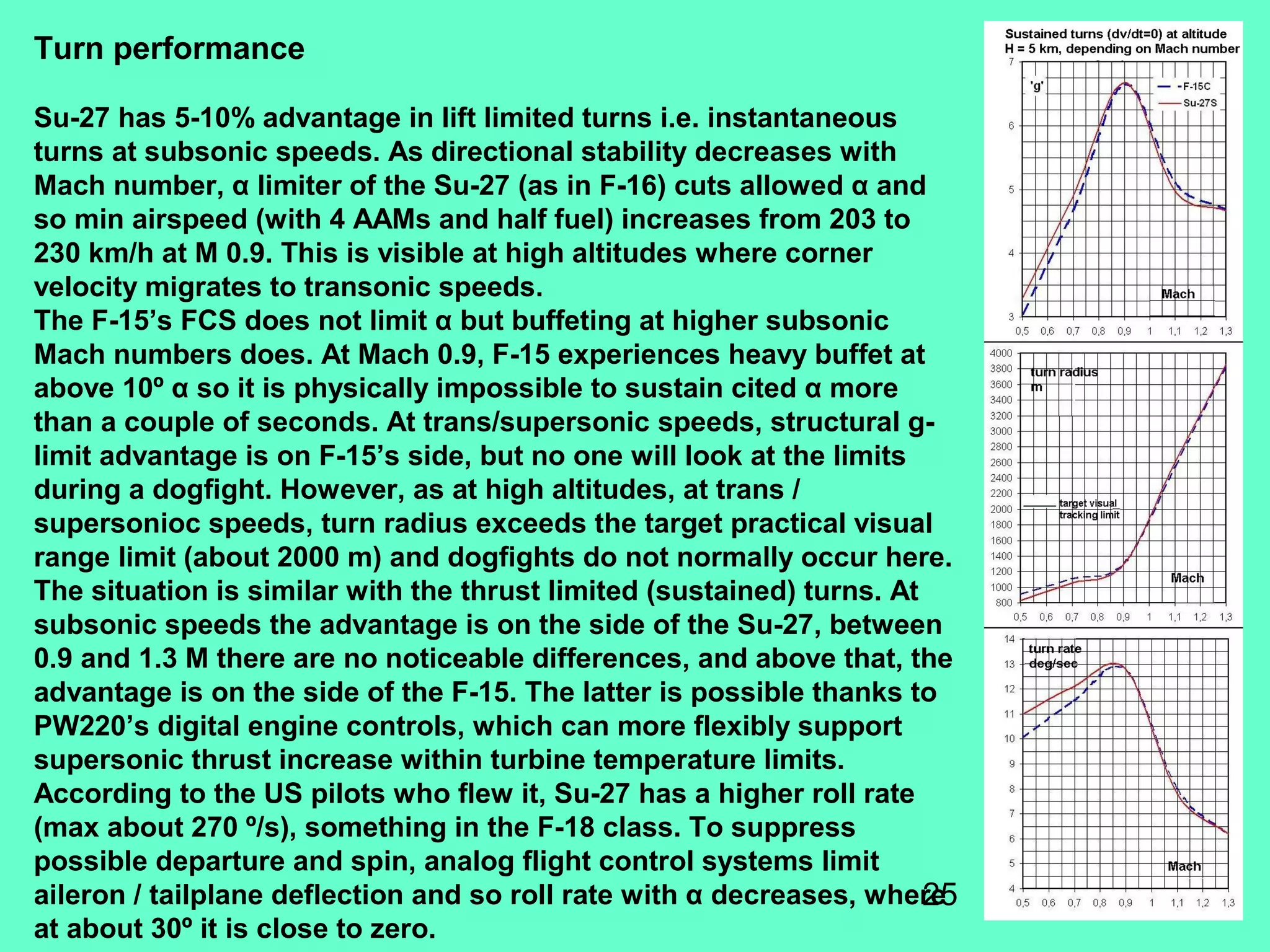 25
Turn performance
Su-27 has 5-10% advantage in lift limited turns i.e. instantaneous
turns at subsonic speeds. As directional stability decreases with
Mach number, α limiter of the Su-27 (as in F-16) cuts allowed α and
so min airspeed (with 4 AAMs and half fuel) increases from 203 to
230 km/h at M 0.9. This is visible at high altitudes where corner
velocity migrates to transonic speeds.
The F-15’s FCS does not limit α but buffeting at higher subsonic
Mach numbers does. At Mach 0.9, F-15 experiences heavy buffet at
above 10º α so it is physically impossible to sustain cited α more
than a couple of seconds. At trans/supersonic speeds, structural g-
limit advantage is on F-15’s side, but no one will look at the limits
during a dogfight. However, as at high altitudes, at trans /
supersonioc speeds, turn radius exceeds the target practical visual
range limit (about 2000 m) and dogfights do not normally occur here.
The situation is similar with the thrust limited (sustained) turns. At
subsonic speeds the advantage is on the side of the Su-27, between
0.9 and 1.3 M there are no noticeable differences, and above that, the
advantage is on the side of the F-15. The latter is possible thanks to
PW220’s digital engine controls, which can more flexibly support
supersonic thrust increase within turbine temperature limits.
According to the US pilots who flew it, Su-27 has a higher roll rate
(max about 270 º/s), something in the F-18 class. To suppress
possible departure and spin, analog flight control systems limit
aileron / tailplane deflection and so roll rate with α decreases, where
at about 30º it is close to zero.
 