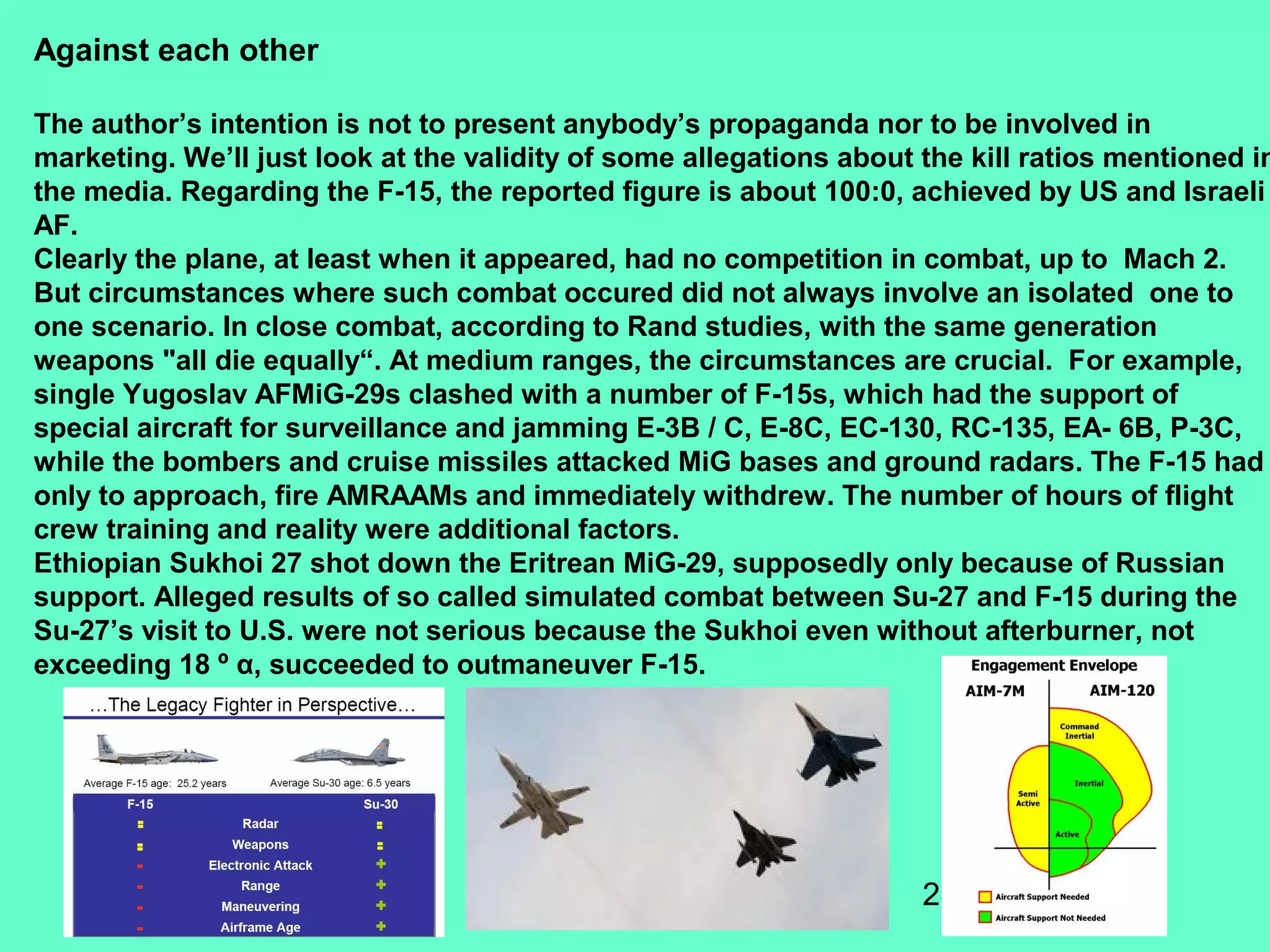 28
Against each other
The author’s intention is not to present anybody’s propaganda nor to be involved in
marketing. We’ll just look at the validity of some allegations about the kill ratios mentioned in
the media. Regarding the F-15, the reported figure is about 100:0, achieved by US and Israeli
AF.
Clearly the plane, at least when it appeared, had no competition in combat, up to Mach 2.
But circumstances where such combat occured did not always involve an isolated one to
one scenario. In close combat, according to Rand studies, with the same generation
weapons "all die equally“. At medium ranges, the circumstances are crucial. For example,
single Yugoslav AFMiG-29s clashed with a number of F-15s, which had the support of
special aircraft for surveillance and jamming E-3B / C, E-8C, EC-130, RC-135, EA- 6B, P-3C,
while the bombers and cruise missiles attacked MiG bases and ground radars. The F-15 had
only to approach, fire AMRAAMs and immediately withdrew. The number of hours of flight
crew training and reality were additional factors.
Ethiopian Sukhoi 27 shot down the Eritrean MiG-29, supposedly only because of Russian
support. Alleged results of so called simulated combat between Su-27 and F-15 during the
Su-27’s visit to U.S. were not serious because the Sukhoi even without afterburner, not
exceeding 18 º α, succeeded to outmaneuver F-15.
 