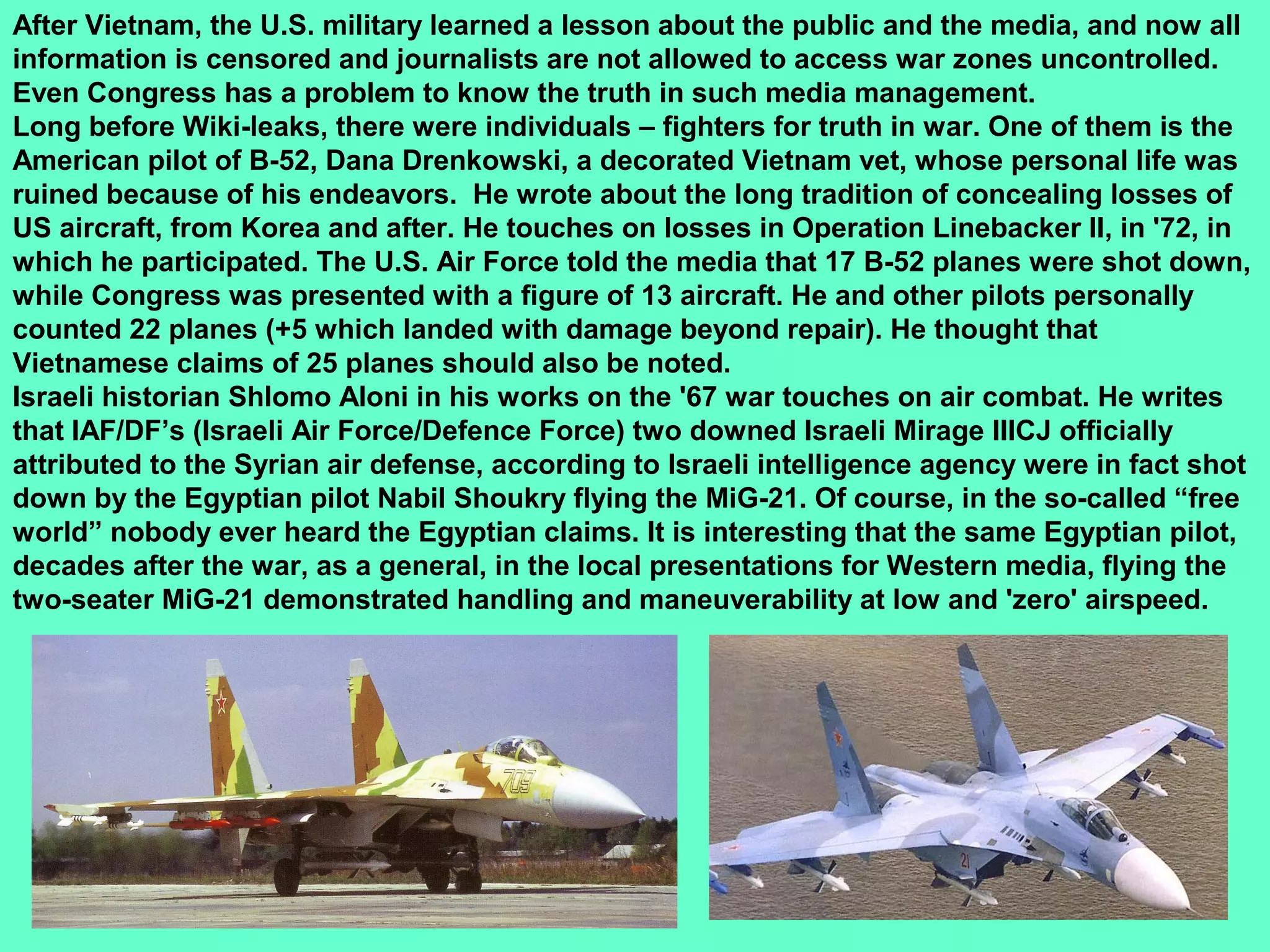 29
After Vietnam, the U.S. military learned a lesson about the public and the media, and now all
information is censored and journalists are not allowed to access war zones uncontrolled.
Even Congress has a problem to know the truth in such media management.
Long before Wiki-leaks, there were individuals – fighters for truth in war. One of them is the
American pilot of B-52, Dana Drenkowski, a decorated Vietnam vet, whose personal life was
ruined because of his endeavors. He wrote about the long tradition of concealing losses of
US aircraft, from Korea and after. He touches on losses in Operation Linebacker II, in '72, in
which he participated. The U.S. Air Force told the media that 17 B-52 planes were shot down,
while Congress was presented with a figure of 13 aircraft. He and other pilots personally
counted 22 planes (+5 which landed with damage beyond repair). He thought that
Vietnamese claims of 25 planes should also be noted.
Israeli historian Shlomo Aloni in his works on the '67 war touches on air combat. He writes
that IAF/DF’s (Israeli Air Force/Defence Force) two downed Israeli Mirage IIICJ officially
attributed to the Syrian air defense, according to Israeli intelligence agency were in fact shot
down by the Egyptian pilot Nabil Shoukry flying the MiG-21. Of course, in the so-called “free
world” nobody ever heard the Egyptian claims. It is interesting that the same Egyptian pilot,
decades after the war, as a general, in the local presentations for Western media, flying the
two-seater MiG-21 demonstrated handling and maneuverability at low and 'zero' airspeed.
 