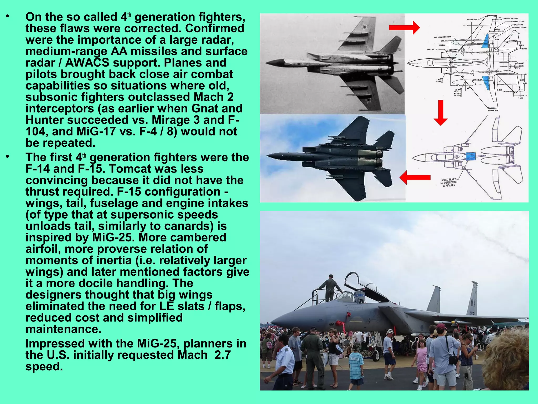 3
• On the so called 4th
generation fighters,
these flaws were corrected. Confirmed
were the importance of a large radar,
medium-range AA missiles and surface
radar / AWACS support. Planes and
pilots brought back close air combat
capabilities so situations where old,
subsonic fighters outclassed Mach 2
interceptors (as earlier when Gnat and
Hunter succeeded vs. Mirage 3 and F-
104, and MiG-17 vs. F-4 / 8) would not
be repeated.
• The first 4th
generation fighters were the
F-14 and F-15. Tomcat was less
convincing because it did not have the
thrust required. F-15 configuration -
wings, tail, fuselage and engine intakes
(of type that at supersonic speeds
unloads tail, similarly to canards) is
inspired by MiG-25. More cambered
airfoil, more proverse relation of
moments of inertia (i.e. relatively larger
wings) and later mentioned factors give
it a more docile handling. The
designers thought that big wings
eliminated the need for LE slats / flaps,
reduced cost and simplified
maintenance.
Impressed with the MiG-25, planners in
the U.S. initially requested Mach 2.7
speed.
 
