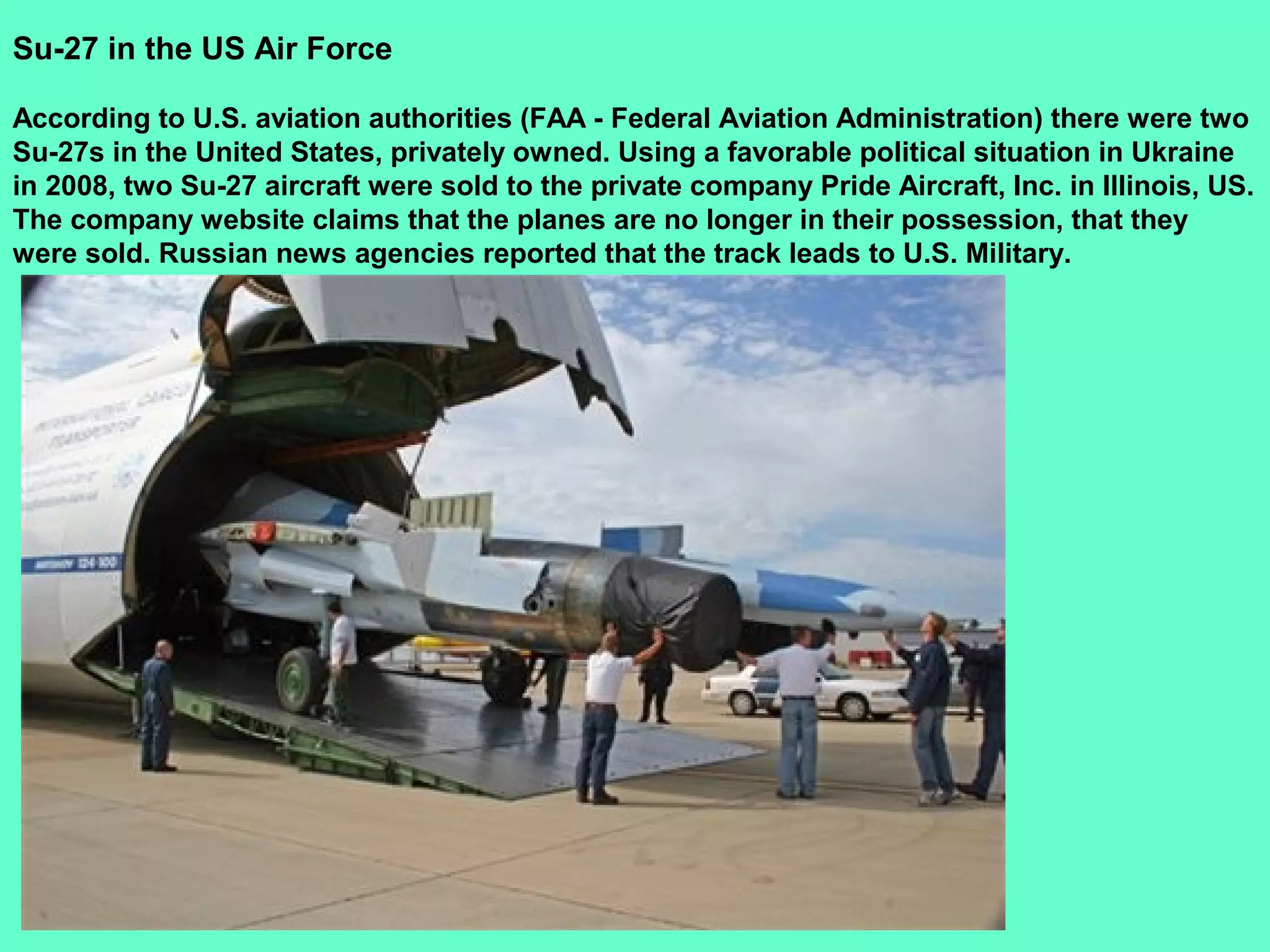 30
Su-27 in the US Air Force
According to U.S. aviation authorities (FAA - Federal Aviation Administration) there were two
Su-27s in the United States, privately owned. Using a favorable political situation in Ukraine
in 2008, two Su-27 aircraft were sold to the private company Pride Aircraft, Inc. in Illinois, US.
The company website claims that the planes are no longer in their possession, that they
were sold. Russian news agencies reported that the track leads to U.S. Military.
 
