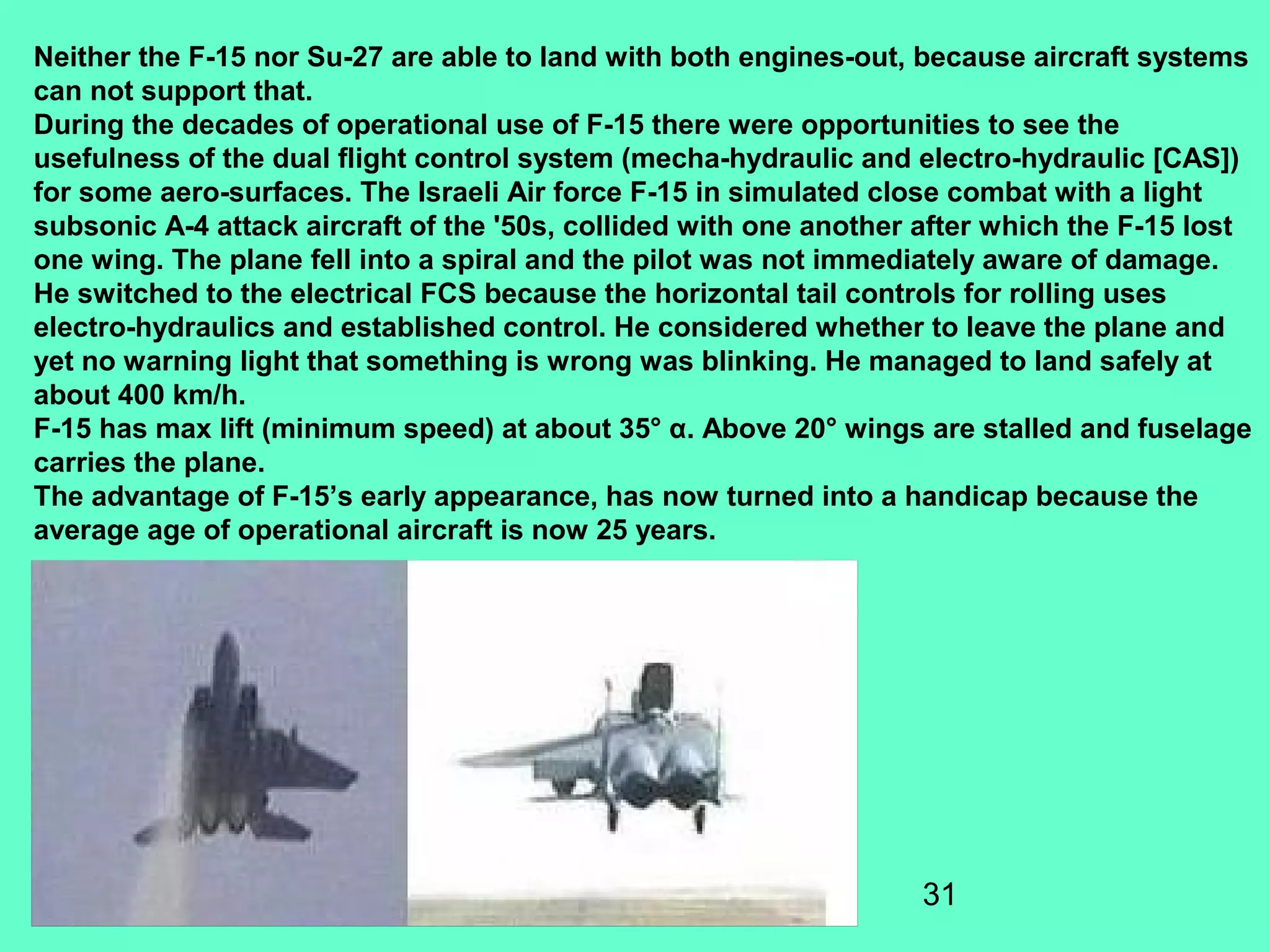 31
Neither the F-15 nor Su-27 are able to land with both engines-out, because aircraft systems
can not support that.
During the decades of operational use of F-15 there were opportunities to see the
usefulness of the dual flight control system (mecha-hydraulic and electro-hydraulic [CAS])
for some aero-surfaces. The Israeli Air force F-15 in simulated close combat with a light
subsonic A-4 attack aircraft of the '50s, collided with one another after which the F-15 lost
one wing. The plane fell into a spiral and the pilot was not immediately aware of damage.
He switched to the electrical FCS because the horizontal tail controls for rolling uses
electro-hydraulics and established control. He considered whether to leave the plane and
yet no warning light that something is wrong was blinking. He managed to land safely at
about 400 km/h.
F-15 has max lift (minimum speed) at about 35° α. Above 20° wings are stalled and fuselage
carries the plane.
The advantage of F-15’s early appearance, has now turned into a handicap because the
average age of operational aircraft is now 25 years.
 