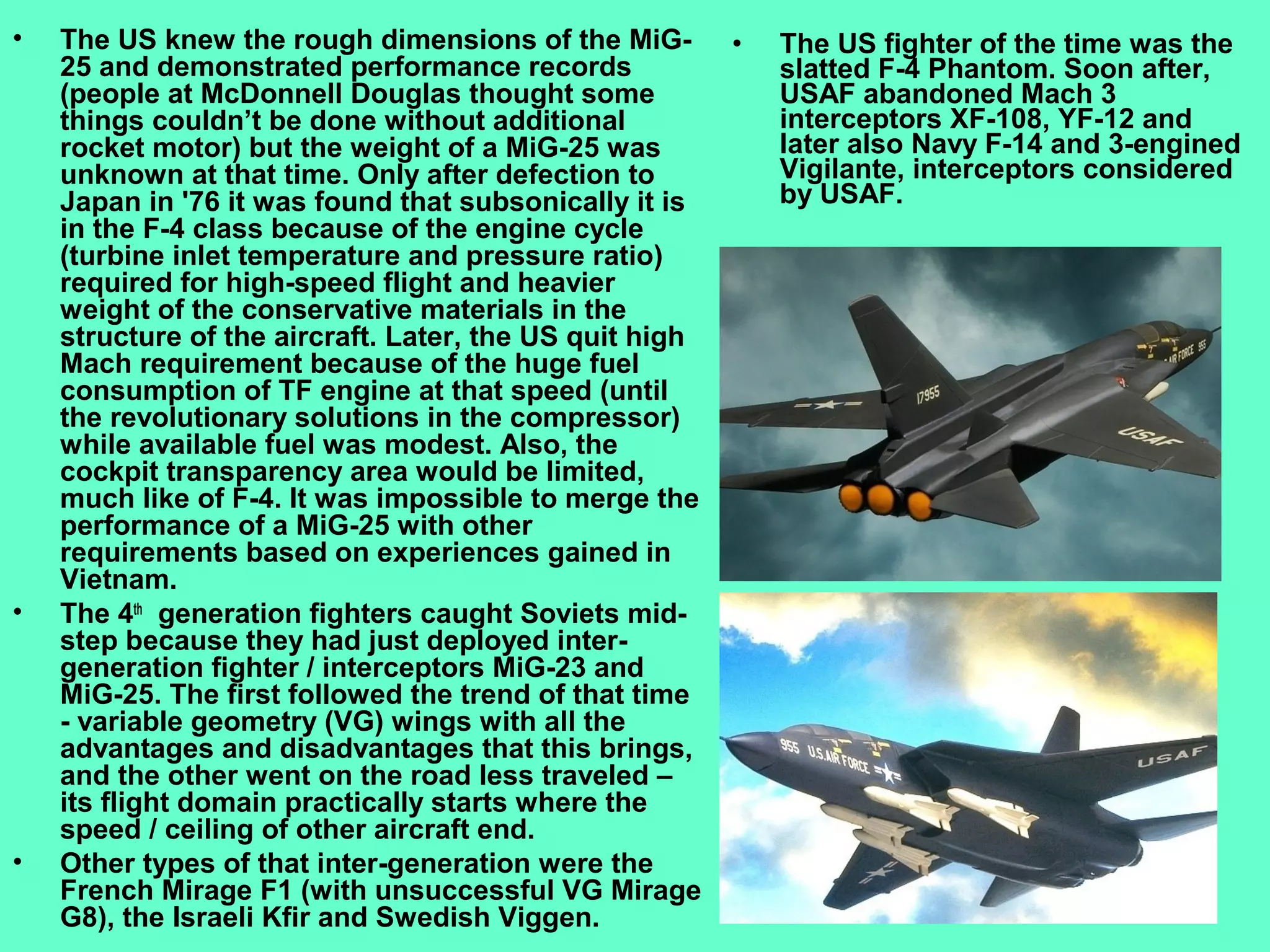 4
• The US knew the rough dimensions of the MiG-
25 and demonstrated performance records
(people at McDonnell Douglas thought some
things couldn’t be done without additional
rocket motor) but the weight of a MiG-25 was
unknown at that time. Only after defection to
Japan in '76 it was found that subsonically it is
in the F-4 class because of the engine cycle
(turbine inlet temperature and pressure ratio)
required for high-speed flight and heavier
weight of the conservative materials in the
structure of the aircraft. Later, the US quit high
Mach requirement because of the huge fuel
consumption of TF engine at that speed (until
the revolutionary solutions in the compressor)
while available fuel was modest. Also, the
cockpit transparency area would be limited,
much like of F-4. It was impossible to merge the
performance of a MiG-25 with other
requirements based on experiences gained in
Vietnam.
• The 4th
generation fighters caught Soviets mid-
step because they had just deployed inter-
generation fighter / interceptors MiG-23 and
MiG-25. The first followed the trend of that time
- variable geometry (VG) wings with all the
advantages and disadvantages that this brings,
and the other went on the road less traveled –
its flight domain practically starts where the
speed / ceiling of other aircraft end.
• Other types of that inter-generation were the
French Mirage F1 (with unsuccessful VG Mirage
G8), the Israeli Kfir and Swedish Viggen.
• The US fighter of the time was the
slatted F-4 Phantom. Soon after,
USAF abandoned Mach 3
interceptors XF-108, YF-12 and
later also Navy F-14 and 3-engined
Vigilante, interceptors considered
by USAF.
 