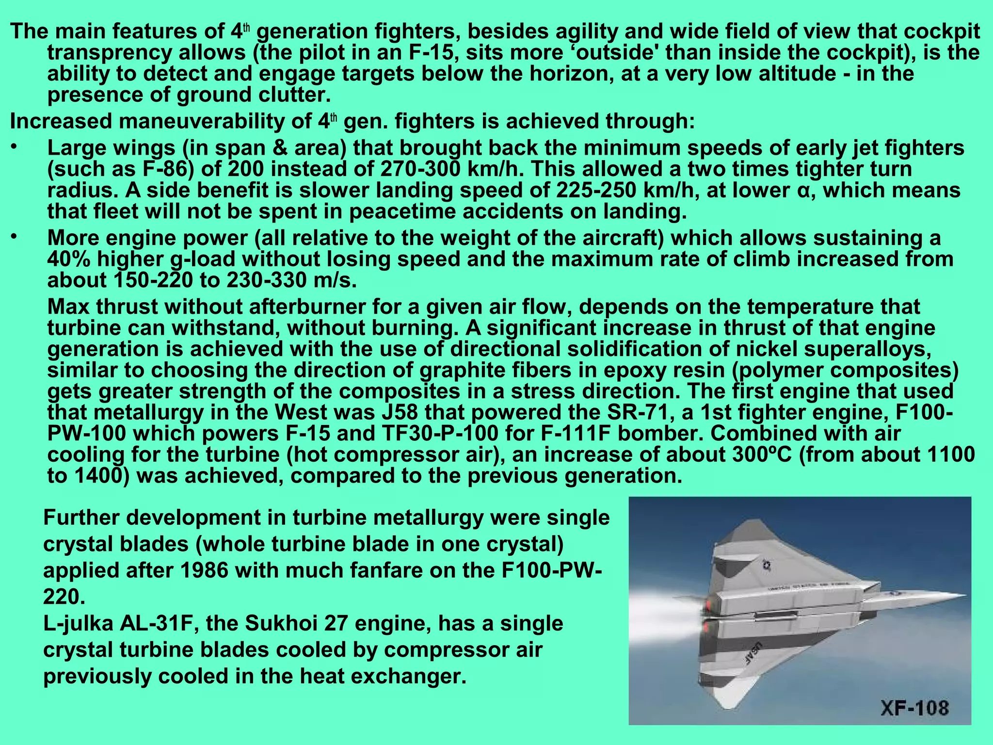 5
The main features of 4th
generation fighters, besides agility and wide field of view that cockpit
transprency allows (the pilot in an F-15, sits more ‘outside' than inside the cockpit), is the
ability to detect and engage targets below the horizon, at a very low altitude - in the
presence of ground clutter.
Increased maneuverability of 4th
gen. fighters is achieved through:
• Large wings (in span & area) that brought back the minimum speeds of early jet fighters
(such as F-86) of 200 instead of 270-300 km/h. This allowed a two times tighter turn
radius. A side benefit is slower landing speed of 225-250 km/h, at lower α, which means
that fleet will not be spent in peacetime accidents on landing.
• More engine power (all relative to the weight of the aircraft) which allows sustaining a
40% higher g-load without losing speed and the maximum rate of climb increased from
about 150-220 to 230-330 m/s.
Max thrust without afterburner for a given air flow, depends on the temperature that
turbine can withstand, without burning. A significant increase in thrust of that engine
generation is achieved with the use of directional solidification of nickel superalloys,
similar to choosing the direction of graphite fibers in epoxy resin (polymer composites)
gets greater strength of the composites in a stress direction. The first engine that used
that metallurgy in the West was J58 that powered the SR-71, a 1st fighter engine, F100-
PW-100 which powers F-15 and TF30-P-100 for F-111F bomber. Combined with air
cooling for the turbine (hot compressor air), an increase of about 300ºC (from about 1100
to 1400) was achieved, compared to the previous generation.
Further development in turbine metallurgy were single
crystal blades (whole turbine blade in one crystal)
applied after 1986 with much fanfare on the F100-PW-
220.
L-julka AL-31F, the Sukhoi 27 engine, has a single
crystal turbine blades cooled by compressor air
previously cooled in the heat exchanger.
 