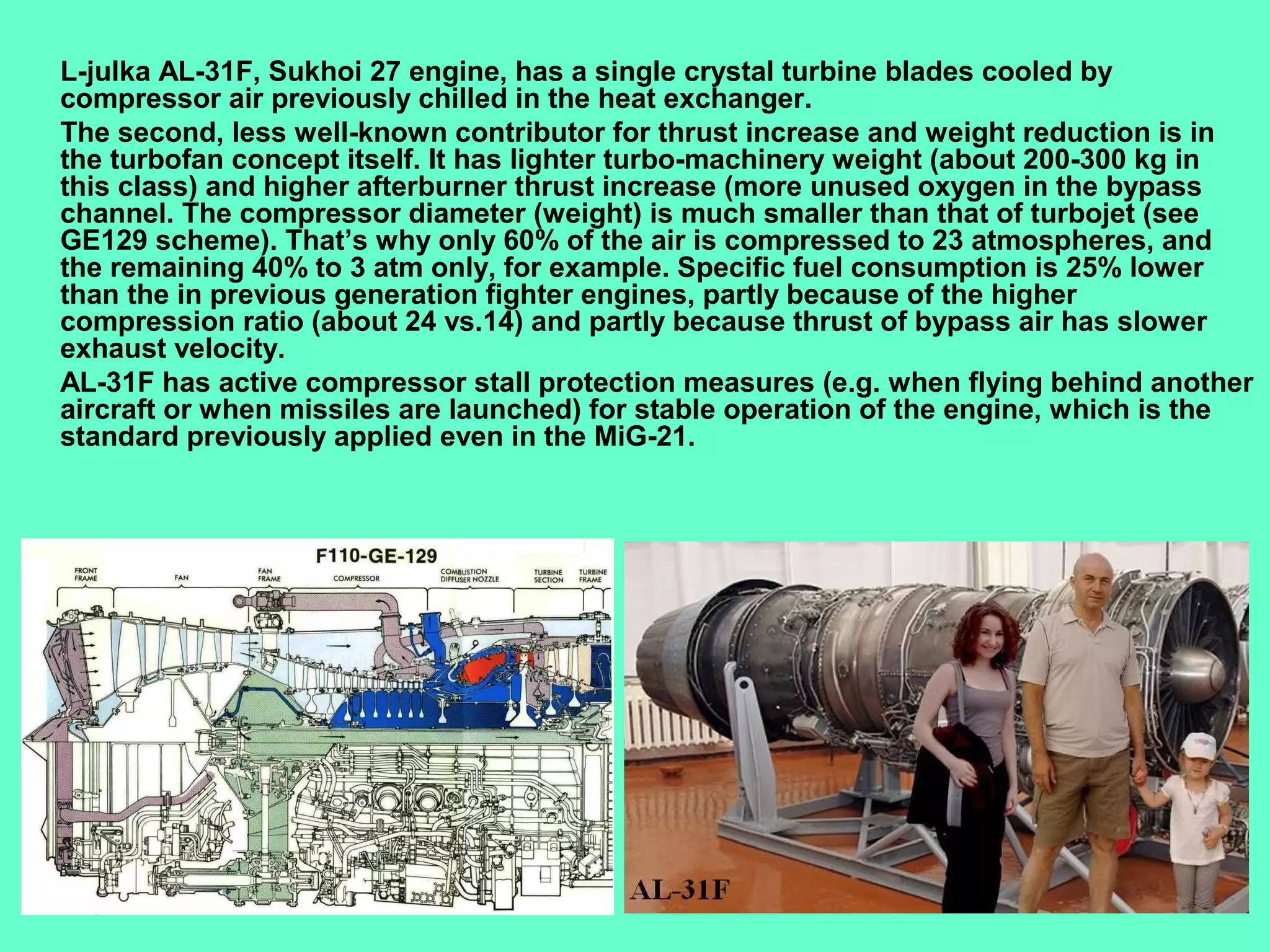 8
L-julka AL-31F, Sukhoi 27 engine, has a single crystal turbine blades cooled by
compressor air previously chilled in the heat exchanger.
The second, less well-known contributor for thrust increase and weight reduction is in
the turbofan concept itself. It has lighter turbo-machinery weight (about 200-300 kg in
this class) and higher afterburner thrust increase (more unused oxygen in the bypass
channel. The compressor diameter (weight) is much smaller than that of turbojet (see
GE129 scheme). That’s why only 60% of the air is compressed to 23 atmospheres, and
the remaining 40% to 3 atm only, for example. Specific fuel consumption is 25% lower
than the in previous generation fighter engines, partly because of the higher
compression ratio (about 24 vs.14) and partly because thrust of bypass air has slower
exhaust velocity.
AL-31F has active compressor stall protection measures (e.g. when flying behind another
aircraft or when missiles are launched) for stable operation of the engine, which is the
standard previously applied even in the MiG-21.
 
