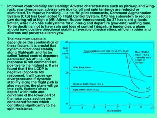 12
• Improved controllability and stability: Adverse characteristics such as pitch-up and wing-
rock, yaw divergence, adverse yaw due to roll and spin tendency are reduced or
eliminated. To improve handling – i.e. to ‘fix’ pilot commands, Command Augmentation
System (CAS) has been added to Flight Control System. CAS has subsystem to reduce
yaw during roll at high α (ARI Aileron-Rudder-Interconnect). Su-27 has α and g-loads
limiter, while F-15 has subsystems for α, over-g and departure (yaw-rate) warning tone.
To be docile i.e. not to have spin and loss of control / departure tendencies, a plane
should have positive directional stability, favorable dihedral effect, efficient rudder and
ailerons and proverse aileron yaw.
The maximum usable α
depends on the combination of
these factors. It is crucial that
dynamic directional stability
along flight-path and factor
called 'lateral control departure
parameter’ (LCDP) i.e. roll
response to roll command are
positive to the highest α. It was
found that if the LCDP is
negative (opposite roll
response), it will cause yaw
divergence and if dynamic
stability along the flight path is
also negative, the plane will go
into spin. Radome shape -
depth / width ratio and
curvature of the lower part of
the nose cross section are
considered factors which
contribute significantly to the
spin resistance.
 