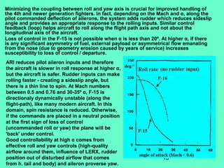 13
Minimizing the coupling between roll and yaw axis is crucial for improved handling of
the 4th and newer generation fighters. In fact, depending on the Mach and α, along the
pilot commanded deflection of ailerons, the system adds rudder which reduces sideslip
angle and provides an appropriate response to the rolling inputs. Similar control
feedback (loop) helps aircraft to roll along the flight path axis and not about the
longitudinal axis of the aircraft.
Loss of control in the F-15 is not possible when α is less than 20º. At higher α, if there
is any significant asymmetry of fuel, external payload or asymmetrical flow emanating
from the nose (due to geometry erosion caused by years of service) increases
susceptibility to loss of control / departure.
ARI reduces pilot aileron inputs and therefore
the aircraft is slower in roll response at higher α,
but the aircraft is safer. Rudder inputs can make
rolling faster - creating a sideslip angle, but
there is a thin line to spin. At Mach numbers
between 0.5 and 0.76 and 30-35º α, F-15 is
directionaly dynamically unstable (along the
flight-path), like many modern aircraft. In this
domain, spin resistance is reduced. Otherwise,
if the commands are placed in a neutral position
at the first sign of loss of control
(uncommanded roll or yaw) the plane will be
'back' under control.
Good controllability at high α comes from
effective roll and yaw controls (high-quality
airflow around them, influence of LERX, rudder
position out of disturbed airflow that comes
from h. tail and body) and aileron proverse yaw.
 