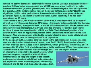 15
When F-15 set the standards, other manufacturers such as Dassault-Breguet could later
produce fighters better in one aspect, e.g. M2000 has more wing, relatively, for better
instantaneous turns (but with greater speed loss) for faster target IR missile acquisition
but overall, as U.S. military claims, none of the newer fighters, except for 'Stealth' has
significant (>10%) better performance. It seemed that until the emergence of the next
generation fighters, no aircraft would have better overall capability. F-15 has been
operational for 35 years.
Then came the Su-27, the Russian answer to the F-15. It was intended to be a superior
aircraft so everything was designed 10% larger – from radar antenna diameter (by the way,
radar is 2/3 heavier) to engine air flow i.e. thrust, aircraft dimensions...Unlike earlier short-
range air-defense interceptors, Su-27 was intended primarily for combat over enemy
territory. It looks like a combination of F-16 and F-14. The initial configuration of the
aircraft did not have an appropriate position of the vertical fins which caused bad stall
behavior. Also, wing geometry with double curvature leading edge, along with twist and
camber in profile, was technologically difficult to produce.
In the design of Sukhoi, special care was taken to the optimization of the cross-section
area and distribution (see picture of nose to nose Su-27 / F-15). Relative size of cross-
section area was about ¼ less than in competitors, which gives max. trimmed L/D of 11.6
compared to 10 of the F-15, which is equivalent to the addition of 15% of the engine power.
The difference is noticeable in turns and range. Su-27 has the largest amount
of internal fuel ratio relative to aircraft weight, which
provides range as competition with additional
external tanks. To keep the weight of the aircraft
under control, structure weight had to be reduced at
the expense of lower allowable g-load, 8 versus 9g
standard, and 50-100 km/h less allowed airspeed (q).
 