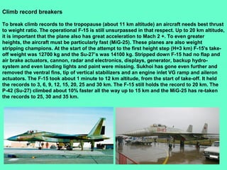 17
Climb record breakers
To break climb records to the tropopause (about 11 km altitude) an aircraft needs best thrust
to weight ratio. The operational F-15 is still unsurpassed in that respect. Up to 20 km altitude,
it is important that the plane also has great acceleration to Mach 2 +. To even greater
heights, the aircraft must be particularly fast (MiG-25). These planes are also weight
stripping champions. At the start of the attempt to the first height step (H=3 km) F-15's take-
off weight was 12700 kg and the Su-27’s was 14100 kg. Stripped down F-15 had no flap and
air brake actuators, cannon, radar and electronics, displays, generator, backup hydro-
system and even landing lights and paint were missing. Sukhoi has gone even further and
removed the ventral fins, tip of vertical stabilizers and an engine inlet VG ramp and aileron
actuators. The F-15 took about 1 minute to 12 km altitude, from the start of take-off. It held
the records to 3, 6, 9, 12, 15, 20, 25 and 30 km. The F-15 still holds the record to 20 km. The
P-42 (Su-27) climbed about 10% faster all the way up to 15 km and the MiG-25 has re-taken
the records to 25, 30 and 35 km.
 