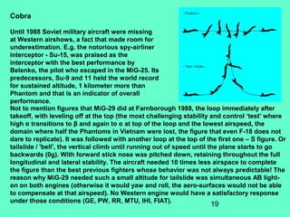19
Not to mention figures that MiG-29 did at Farnborough 1988, the loop immediately after
takeoff, with leveling off at the top (the most challenging stability and control ‘test’ where
high α transitions to β and again to α at top of the loop and the lowest airspeed, the
domain where half the Phantoms in Vietnam were lost, the figure that even F-18 does not
dare to replicate). It was followed with another loop at the top of the first one – S figure. Or
tailslide / 'bell', the vertical climb until running out of speed until the plane starts to go
backwards (0g). With forward stick nose was pitched down, retaining throughout the full
longitudinal and lateral stability. The aircraft needed 10 times less airspace to complete
the figure than the best previous fighters whose behavior was not always predictable! The
reason why MiG-29 needed such a small altitude for tailslide was simultaneous AB light-
on on both engines (otherwise it would yaw and roll, the aero-surfaces would not be able
to compensate at that airspeed). No Western engine would have a satisfactory response
under those conditions (GE, PW, RR, MTU, IHI, FIAT).
Cobra
Until 1988 Soviet military aircraft were missing
at Western airshows, a fact that made room for
underestimation. E.g. the notorious spy-airliner
interceptor - Su-15, was praised as the
interceptor with the best performance by
Belenko, the pilot who escaped in the MiG-25. Its
predecessors, Su-9 and 11 held the world record
for sustained altitude, 1 kilometer more than
Phantom and that is an indicator of overall
performance.
 