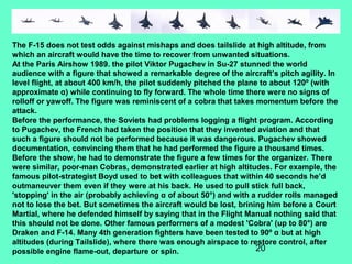 20
The F-15 does not test odds against mishaps and does tailslide at high altitude, from
which an aircraft would have the time to recover from unwanted situations.
At the Paris Airshow 1989. the pilot Viktor Pugachev in Su-27 stunned the world
audience with a figure that showed a remarkable degree of the aircraft’s pitch agility. In
level flight, at about 400 km/h, the pilot suddenly pitched the plane to about 120º (with
approximate α) while continuing to fly forward. The whole time there were no signs of
rolloff or yawoff. The figure was reminiscent of a cobra that takes momentum before the
attack.
Before the performance, the Soviets had problems logging a flight program. According
to Pugachev, the French had taken the position that they invented aviation and that
such a figure should not be performed because it was dangerous. Pugachev showed
documentation, convincing them that he had performed the figure a thousand times.
Before the show, he had to demonstrate the figure a few times for the organizer. There
were similar, poor-man Cobras, demonstrated earlier at high altitudes. For example, the
famous pilot-strategist Boyd used to bet with colleagues that within 40 seconds he’d
outmaneuver them even if they were at his back. He used to pull stick full back,
'stopping' in the air (probably achieving α of about 50°) and with a rudder rolls managed
not to lose the bet. But sometimes the aircraft would be lost, brining him before a Court
Martial, where he defended himself by saying that in the Flight Manual nothing said that
this should not be done. Other famous performers of a modest 'Cobra' (up to 80°) are
Draken and F-14. Many 4th generation fighters have been tested to 90º α but at high
altitudes (during Tailslide), where there was enough airspace to restore control, after
possible engine flame-out, departure or spin.
 