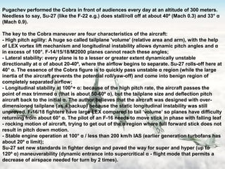 21
Pugachev performed the Cobra in front of audiences every day at an altitude of 300 meters.
Needless to say, Su-27 (like the F-22 e.g.) does stall/roll off at about 40º (Mach 0.3) and 33° α
(Mach 0.9).
The key to the Cobra maneuver are four characteristics of the aircraft:
- High pitch agility: A huge so called tailplane 'volume' (relative area and arm), with the help
of LEX vortex lift mechanism and longitudinal instability allows dynamic pitch angles and α
in excess of 100°. F-14/15/18/M2000 planes cannot reach these angles;
- Lateral stability: every plane is to a lesser or greater extent dynamically unstable
directionally at α of about 20-40º, where the airflow begins to separate. Su-27 rolls-off here at
40° α. The essence of the Cobra figure is to quickly pass unstable α region (while the large
inertia of the aircraft prevents the potential roll/yaw-off) and come into benign region of
completely separated airflow;​
- Longitudinal stability at 100°+ α: because of the high pitch rate, the aircraft passes the
point of max trimmed α (that is about 50-60º α), but the tailplane size and deflection pitch
aircraft back to the initial α. The author believes that the aircraft was designed with over-
dimensioned tailplane (as a backup) because the static longitudinal instability was still
unproved. F-16/18 fighters have large LEX compared to tail ‘volume’ so planes have difficulty
returning from about 60° α. The pilot of an F-16 needs to move stick in phase with falling leaf
- rocking motion of aircraft, trying to get out of the α region where full forward stick does not
result in pitch down motion.
- Stable engine operation at 100° α / less than 200 km/h IAS (earlier generation turbofans has
about 20º α limit);
Su-27 set new standards in fighter design and paved the way for super and hyper (up to
120º α) maneuverability (dynamic entrance into supercritical α - flight mode that permits a
decrease of airspace needed for turn by 2 times).
 