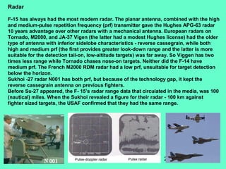 22
Radar
F-15 has always had the most modern radar. The planar antenna, combined with the high
and medium-pulse repetition frequency (prf) transmitter gave the Hughes APG-63 radar
10 years advantage over other radars with a mechanical antenna. European radars on
Tornado, M2000, and JA-37 Vigen (the latter had a modest Hughes license) had the older
type of antenna with inferior sidelobe characteristics - reverse cassegrain, while both
high and medium prf (the first provides greater look-down range and the latter is more
suitable for the detection tail-on, low-altitude targets) was far away. So Viggen has two
times less range while Tornado chases nose-on targets. Neither did the F-14 have
medium prf. The French M2000 RDM radar had a low prf, unsuitable for target detection
below the horizon.
Sukhoi -27 radar N001 has both prf, but because of the technology gap, it kept the
reverse cassegrain antenna on previous fighters.
Before Su-27 appeared, the F- 15’s radar range data that circulated in the media, was 100
(nautical) miles. When the Sukhoi revealed a figure for their radar - 100 km against
fighter sized targets, the USAF confirmed that they had the same range.
 
