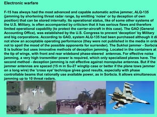 23
Electronic warfare
F-15 has always had the most advanced and capable automatic active jammer, ALQ-135
(jamming by shortening threat radar range, by emitting ‘noise’ or by deception of own
position) that can be stored internally. Its operational status, like of some other systems of
the U.S. Military, is often accompanied by criticism that it has serious flaws and therefore
limited operational capability (to protect the carrier-aircraft in this case). The GAO (General
Accounting Office), was established by the U.S. Congress to prevent 'deception' by Military
and big corporations. According to GAO, system ALQ-135 had been purchased although it di
not show an acceptable operating performance (they were not published in the media in orde
not to spoil the mood of the possible opponents for surrender). The Sukhoi jammer - Sorbcia
S is bulkier but uses innovative methods of deception jamming. Located in the containers at
the tip of wings, with front and rear wideband phase-steered antennas. For effective noise
jamming, a very high transmitter power is required, which only specialized planes have. The
second method - deception jamming is not effective against monopulse antennas. But if the
jammer antennas are spaced (15 m in Su-27 wingtip case or better if the plane tows jammer
on a long wire) the 'cross eye' technique gives good results, especially with phase
controllable beams that rationally use available power, as in Sorbcia. It allows simultaneous
jamming up to 10 threat radars.
 