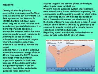 24
Weapons
Density of missile guidance
electronics was always on the West
side. As it turned out in conflicts (i.e.
SAM systems of the '60s and F-
117/16), fighters fall down even
when they are hit with missiles with
less densely packed electronics. It is
more important to design i.e.
monopulse antenna seeker for more
accurate guidance and resistance to
jamming or to add an inertial
subsystem for guidance at ranges
where the missile seeker/radar
antenna is too small to acquire the
target.
Missiles AIM-7F / M and R-27R have
almost the same max range of about
40 km. However, the R-27R has an
advantage when launched at
supersonic speeds. In that case,
because of the additional inertial
mid-guidance phase, it can be
launched from 60 km and missile
guidance radar seeker can
acquire target in the second phase of the flight,
when it gets close to 30-40 km.
Western missile guidance system improvements
were evolutionary, based mainly on improving the
components and the packing density of electronics.
The launching of AIM-7M missiles at a speed of
Mach 2 would not increase launch distance, just
the limits of target’s max speed and g-load. A large
amount of fuel allows Sukhoi to fly generously at
supersonic speeds providing the missile launch
speed and kinematic advantage.
Regarding speed and altitude, both missiles can
shoot targets in the SR-71 aircraft class.
 