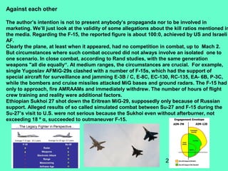 28
Against each other
The author’s intention is not to present anybody’s propaganda nor to be involved in
marketing. We’ll just look at the validity of some allegations about the kill ratios mentioned in
the media. Regarding the F-15, the reported figure is about 100:0, achieved by US and Israeli
AF.
Clearly the plane, at least when it appeared, had no competition in combat, up to Mach 2.
But circumstances where such combat occured did not always involve an isolated one to
one scenario. In close combat, according to Rand studies, with the same generation
weapons "all die equally“. At medium ranges, the circumstances are crucial. For example,
single Yugoslav AFMiG-29s clashed with a number of F-15s, which had the support of
special aircraft for surveillance and jamming E-3B / C, E-8C, EC-130, RC-135, EA- 6B, P-3C,
while the bombers and cruise missiles attacked MiG bases and ground radars. The F-15 had
only to approach, fire AMRAAMs and immediately withdrew. The number of hours of flight
crew training and reality were additional factors.
Ethiopian Sukhoi 27 shot down the Eritrean MiG-29, supposedly only because of Russian
support. Alleged results of so called simulated combat between Su-27 and F-15 during the
Su-27’s visit to U.S. were not serious because the Sukhoi even without afterburner, not
exceeding 18 º α, succeeded to outmaneuver F-15.
 