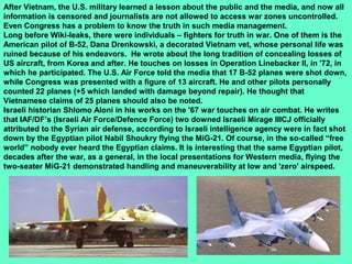 29
After Vietnam, the U.S. military learned a lesson about the public and the media, and now all
information is censored and journalists are not allowed to access war zones uncontrolled.
Even Congress has a problem to know the truth in such media management.
Long before Wiki-leaks, there were individuals – fighters for truth in war. One of them is the
American pilot of B-52, Dana Drenkowski, a decorated Vietnam vet, whose personal life was
ruined because of his endeavors. He wrote about the long tradition of concealing losses of
US aircraft, from Korea and after. He touches on losses in Operation Linebacker II, in '72, in
which he participated. The U.S. Air Force told the media that 17 B-52 planes were shot down,
while Congress was presented with a figure of 13 aircraft. He and other pilots personally
counted 22 planes (+5 which landed with damage beyond repair). He thought that
Vietnamese claims of 25 planes should also be noted.
Israeli historian Shlomo Aloni in his works on the '67 war touches on air combat. He writes
that IAF/DF’s (Israeli Air Force/Defence Force) two downed Israeli Mirage IIICJ officially
attributed to the Syrian air defense, according to Israeli intelligence agency were in fact shot
down by the Egyptian pilot Nabil Shoukry flying the MiG-21. Of course, in the so-called “free
world” nobody ever heard the Egyptian claims. It is interesting that the same Egyptian pilot,
decades after the war, as a general, in the local presentations for Western media, flying the
two-seater MiG-21 demonstrated handling and maneuverability at low and 'zero' airspeed.
 