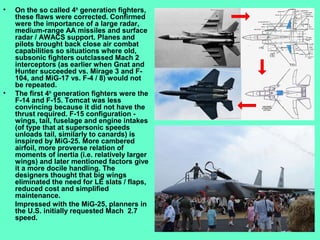 3
• On the so called 4th
generation fighters,
these flaws were corrected. Confirmed
were the importance of a large radar,
medium-range AA missiles and surface
radar / AWACS support. Planes and
pilots brought back close air combat
capabilities so situations where old,
subsonic fighters outclassed Mach 2
interceptors (as earlier when Gnat and
Hunter succeeded vs. Mirage 3 and F-
104, and MiG-17 vs. F-4 / 8) would not
be repeated.
• The first 4th
generation fighters were the
F-14 and F-15. Tomcat was less
convincing because it did not have the
thrust required. F-15 configuration -
wings, tail, fuselage and engine intakes
(of type that at supersonic speeds
unloads tail, similarly to canards) is
inspired by MiG-25. More cambered
airfoil, more proverse relation of
moments of inertia (i.e. relatively larger
wings) and later mentioned factors give
it a more docile handling. The
designers thought that big wings
eliminated the need for LE slats / flaps,
reduced cost and simplified
maintenance.
Impressed with the MiG-25, planners in
the U.S. initially requested Mach 2.7
speed.
 