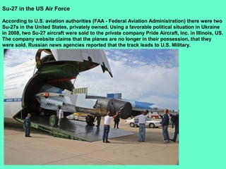 30
Su-27 in the US Air Force
According to U.S. aviation authorities (FAA - Federal Aviation Administration) there were two
Su-27s in the United States, privately owned. Using a favorable political situation in Ukraine
in 2008, two Su-27 aircraft were sold to the private company Pride Aircraft, Inc. in Illinois, US.
The company website claims that the planes are no longer in their possession, that they
were sold. Russian news agencies reported that the track leads to U.S. Military.
 
