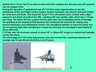 31
Neither the F-15 nor Su-27 are able to land with both engines-out, because aircraft systems
can not support that.
During the decades of operational use of F-15 there were opportunities to see the
usefulness of the dual flight control system (mecha-hydraulic and electro-hydraulic [CAS])
for some aero-surfaces. The Israeli Air force F-15 in simulated close combat with a light
subsonic A-4 attack aircraft of the '50s, collided with one another after which the F-15 lost
one wing. The plane fell into a spiral and the pilot was not immediately aware of damage.
He switched to the electrical FCS because the horizontal tail controls for rolling uses
electro-hydraulics and established control. He considered whether to leave the plane and
yet no warning light that something is wrong was blinking. He managed to land safely at
about 400 km/h.
F-15 has max lift (minimum speed) at about 35° α. Above 20° wings are stalled and fuselage
carries the plane.
The advantage of F-15’s early appearance, has now turned into a handicap because the
average age of operational aircraft is now 25 years.
 