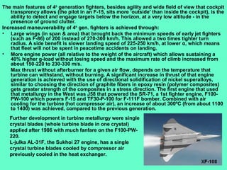 5
The main features of 4th
generation fighters, besides agility and wide field of view that cockpit
transprency allows (the pilot in an F-15, sits more ‘outside' than inside the cockpit), is the
ability to detect and engage targets below the horizon, at a very low altitude - in the
presence of ground clutter.
Increased maneuverability of 4th
gen. fighters is achieved through:
• Large wings (in span & area) that brought back the minimum speeds of early jet fighters
(such as F-86) of 200 instead of 270-300 km/h. This allowed a two times tighter turn
radius. A side benefit is slower landing speed of 225-250 km/h, at lower α, which means
that fleet will not be spent in peacetime accidents on landing.
• More engine power (all relative to the weight of the aircraft) which allows sustaining a
40% higher g-load without losing speed and the maximum rate of climb increased from
about 150-220 to 230-330 m/s.
Max thrust without afterburner for a given air flow, depends on the temperature that
turbine can withstand, without burning. A significant increase in thrust of that engine
generation is achieved with the use of directional solidification of nickel superalloys,
similar to choosing the direction of graphite fibers in epoxy resin (polymer composites)
gets greater strength of the composites in a stress direction. The first engine that used
that metallurgy in the West was J58 that powered the SR-71, a 1st fighter engine, F100-
PW-100 which powers F-15 and TF30-P-100 for F-111F bomber. Combined with air
cooling for the turbine (hot compressor air), an increase of about 300ºC (from about 1100
to 1400) was achieved, compared to the previous generation.
Further development in turbine metallurgy were single
crystal blades (whole turbine blade in one crystal)
applied after 1986 with much fanfare on the F100-PW-
220.
L-julka AL-31F, the Sukhoi 27 engine, has a single
crystal turbine blades cooled by compressor air
previously cooled in the heat exchanger.
 