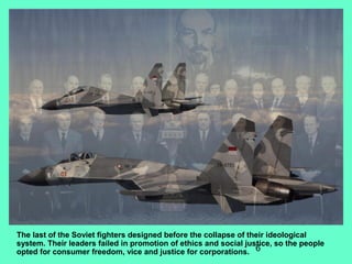 6
The last of the Soviet fighters designed before the collapse of their ideological
system. Their leaders failed in promotion of ethics and social justice, so the people
opted for consumer freedom, vice and justice for corporations.
 